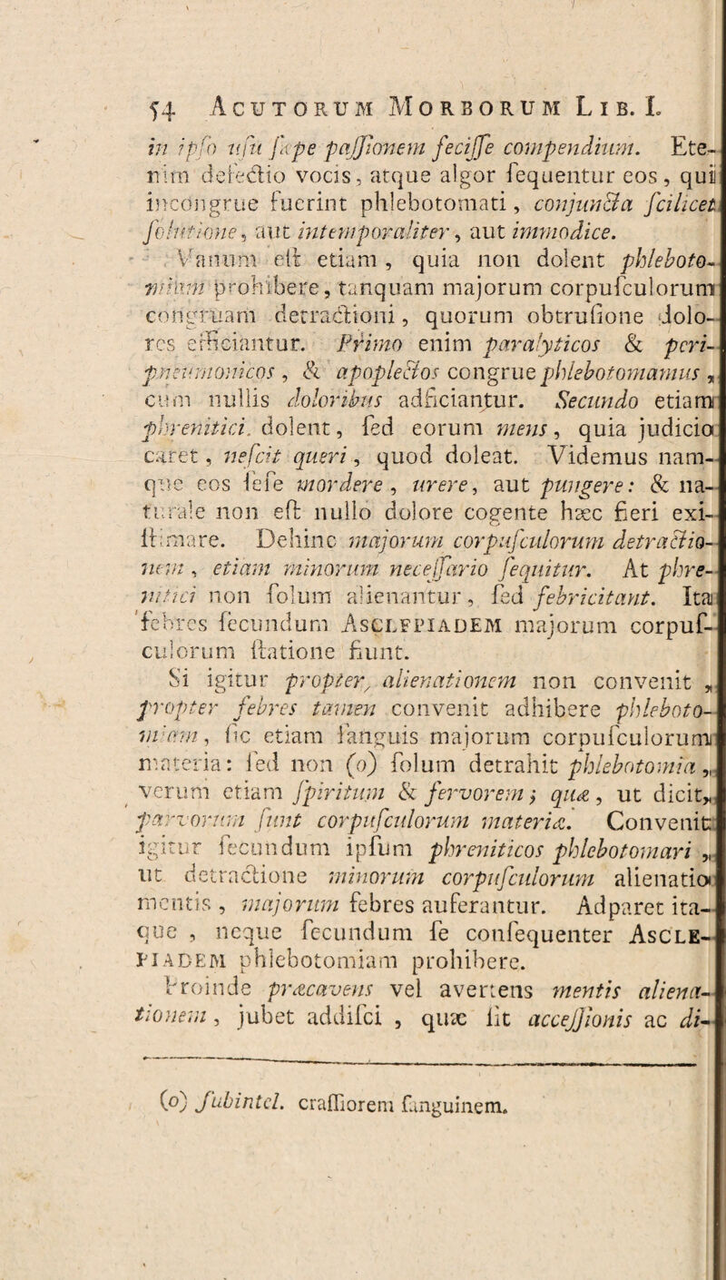 in ipjh ttftt fcpe pajjionem feciffe compendium. Ete¬ nim defedtio vocis, atque algor fequentur eos, quii incongrue fuerint phlebotomati, conjuu&a fcilicei felutione, aut intemporaliter, aut immodice. Vanum e(t etiam , quia non dolent phleboto- wihvn prohibere, tanquam majorum corpufculorum congruam decracftioni, quorum obtruGone dolo¬ res efficiantur. Primo enim paralyticos & peri- pneumonicos , & apople&os congrue phlebotomamus , cum nullis doloribus adfictantur. Secundo etiam phrenitici. 6.olent, fed eorum mens, quia judicio caret, wgfoV , quod doleat. Addemus nam¬ que eos iefe mordere, urere, aut pungere: & na¬ turale non eft nullo dolore cogente hsec fieri exi- ii;mare. Dehinc majorum corpufculorum detractio¬ nem , er io;.e minorum neceffario Jequitur. At phre¬ nitici non folum alienantur, fed febricitant. Ita 'febres fecundum Asclepiadem majorum corpuf¬ culorum iiatione fiunt. Si igitur propter/ alienationem non convenit * propter febres tamen convenit adhibere phleboto¬ miam , Gc etiam i anguis majorum corpufculorum! materia: fed non (o) folum detrahit phlebotomia verum etiam fpiritum & fervorem ,* qua 9 ut dicit* parvorum funt corpufculorum materia. Convenit igitur fecundum ipfum phreniticos phlebotomari „ ut detractione minorum corpufculorum alienatio» mentis , majorum febres auferantur. Adparet ita¬ que , neque fecundum fe confequenter Ascle¬ piadem phlebotomiam prohibere. Proinde pracavens vei avertens ynentis aliena¬ tionem , jubet addifei , quae iit accejjionis ac di- (o) Jubintd. craffioreni fanguinem. j