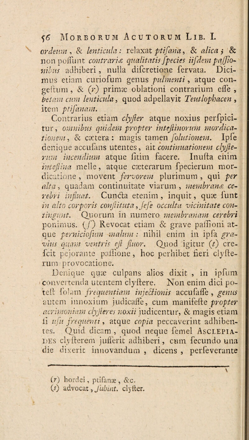 Morborum Acutorum Lib. I. crdeum , & lenticula : relaxat ptifaria, & alica $ & nonpoffunt contraria qualitatis fpecies iifdempajjio- ilibus adhiberi, nulla difcretione fervata. Dici¬ mus etiam curio fu m genus fulmenti, atque con- geftum , & (r) primx oblationi contrarium efTe , betam cum lenticula, quod adpellavit Teutlophacen , item ptifanam. Contrarius etiam clyfler atque noxius perfpici- tur, omnibus quidem propter inteftinorum mordica- tionem, & extera : magis tamen folutionem. Ipfe denique accubans utentes, ait continuationem clyfie- rum incendium atque fitim facere. Inufla enim intefiina meile, atque exterarum fpecierum mor¬ dicatione , movent fervorem plurimum , qui per alta, quadam continuitate viarum, membrana ce¬ rebri influat. Cunda etenim , inquit, qux funt in alto corporis confit ut a, Jefe occulta vicinitate con¬ tingunt. Quorum in numero membranam cerebri ponimus. (/) Revocat etiam & grave pailioni at¬ que perniciofum malum : nihil enim in ipfa gra¬ vius quam ventris efl fluor. Quod igitur (tj cre- fcit pejorante paffione, hoc perhibet fieri clyCle¬ rum provocatione. Denique qux culpans alios dixit , in ipfum i convertenda utentem clyftere. Non enim dici po¬ te 11; fotam frequentiam injeci i onis accu faffe , genus autem innoxium judicaffe, cum manifefte propter acrimoniam clyfleres noxii judicentur, & magis etiam ii ttfu frequenti, atque copia peccaverint adhiben¬ tes. Quid dicam , quod neque femel Asclepia¬ des clyflerem juflerit adhiberi, cum fecundo una die dixerit innovandum , dicens , perleverante - -- -- -- - - - . - m- - - \ (r) hordei, ptifanae, &c. (r) advocat, Jubint, clyfter.