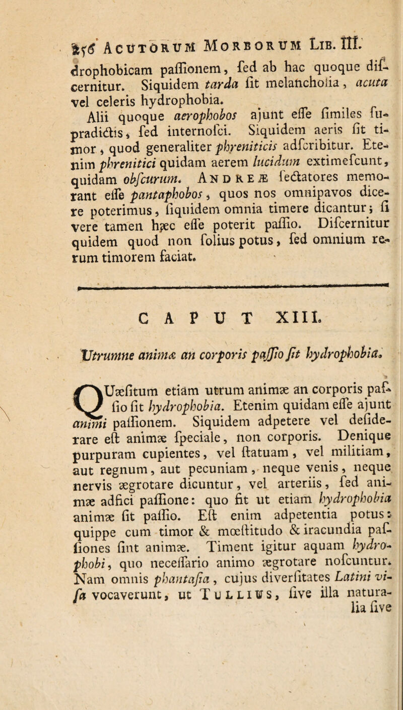 drophobicam paffionem, fed ab hac quoque diC* cernitur. Siquidem tarda fit melancholia , acuta vel celeris hydrophobia. Alii quoque aerophobos ajunt effe fimiles fu- pradi&is* fed internofci. Siquidem aeris fit ti- jnor , quod generaliter phreniticis adfcribitur. Ete¬ nim phrenitici quidam aerem lucidum extimefcunt, quidam obfcurum. Andkeje fe&atores memo¬ rant eife pantaphobos , quos nos omnipavos dice¬ re poterimus, fiquidem omnia timere dicantur ; fi vere tamen h?ec efle poterit paflio. Difcernitur quidem quod non folius potus, fed omnium re¬ rum timorem faciat. mm.m » ■ .. 11. . ■ —■ 1 ' i1—  CAPUT XIII. Vtrumne animd an corporis pajjio fit hydrophobia9 QUaefitum etiam utrum animae an corporis paf- fio fit hydrophobia. Etenim quidam eife ajunt animi pailionem. Siquidem adpetere vel defide- rare eft animae fpeciale, non corporis. Denique purpuram cupientes, vel ftatuam , vel militiam, aut regnum, aut pecuniam, neque venis, neque nervis aegrotare dicuntur, vel arteriis, fed ani¬ mae adfici pafiione: quo fit ut etiam hydrophobia animae fit palfio. Eft enim adpetentia potus: quippe cum timor & moeftitudo & iracundia paf- fiones fint animae. Timent igitur aquam hydro- phobia quo neceffario animo aegrotare nofcuntur. Nam omnis phantafia , cujus diverfitates Latini vi- /avocaverunt, ut Tullius, five illa natura¬ lia fi ve