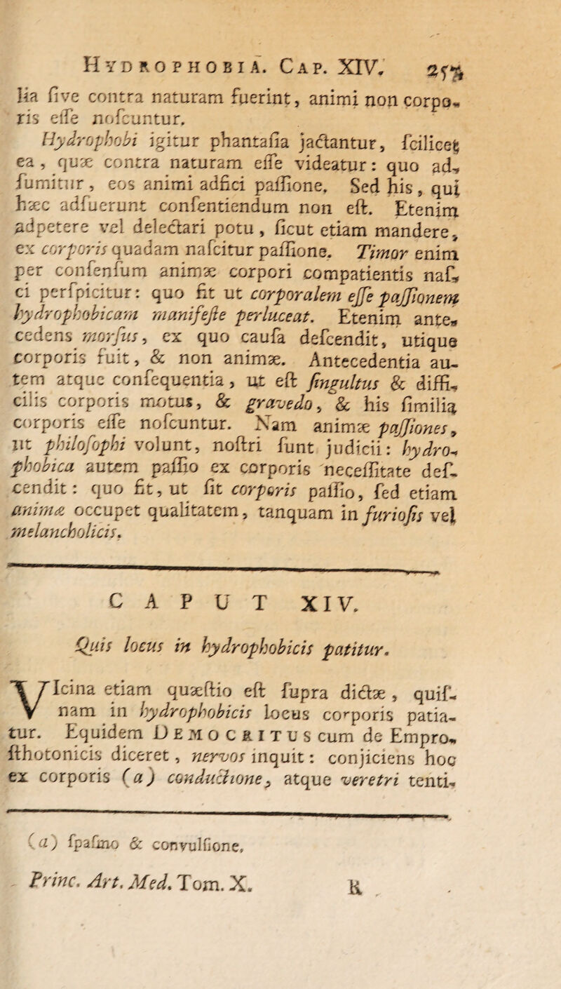 Ha five contra naturam fuerint, animi non corpo* ris elfe nofcuntur, Hydrophobi igitur phantafia jactantur, fciliee§ ea, quce contra naturam elfe videatur: quo ad^, fumitur , eos animi adfici paflione. Sed his, qui haec adfuerunt confentiendum non eft. Etenim adpetere vel delectari potu, ficut etiam mandere., ex corporis quadam nafcitur paflione. Timor enim per confenfum animae corpori compatientis naf* ci perfpicitur: quo fit ut corporalem ejfe pajjionem hydropkobicam manifefte perluceat. Etenim ante*» cedens morfus, ex quo caufa defcendit, utique corporis fuit, & non animae. Antecedentia au¬ tem atque confequentia, ut eft fmgultus & diffu ciiis corporis motus, & gravedo, & his fimilic* corporis effe nofcuntur. Nam animae paJJiones9 ut philofophi volunt, noftri funt judicii: phobica autem paffio ex corporis 'neceffitate defi- cendit: quo fit, ut fit corporis paffio, fed etiam anima occupet qualitatem, tanquam in furiojis vel melancholicis. CAPUT XIV. /orzff zA hydrophobicis patitur. Vicina etiam quseftio eft fupra di&ae, quif- nam in hydrophobicis locus corporis patia¬ tur. Equidem Demociitus cum de Empro„ fthotonicis diceret, nervos inquit: conjiciens hoc ex corporis (a) conductione > atque veretri tentu . u) fpdfmo & convulfione, Trine. Art. Med. Tom. X. K