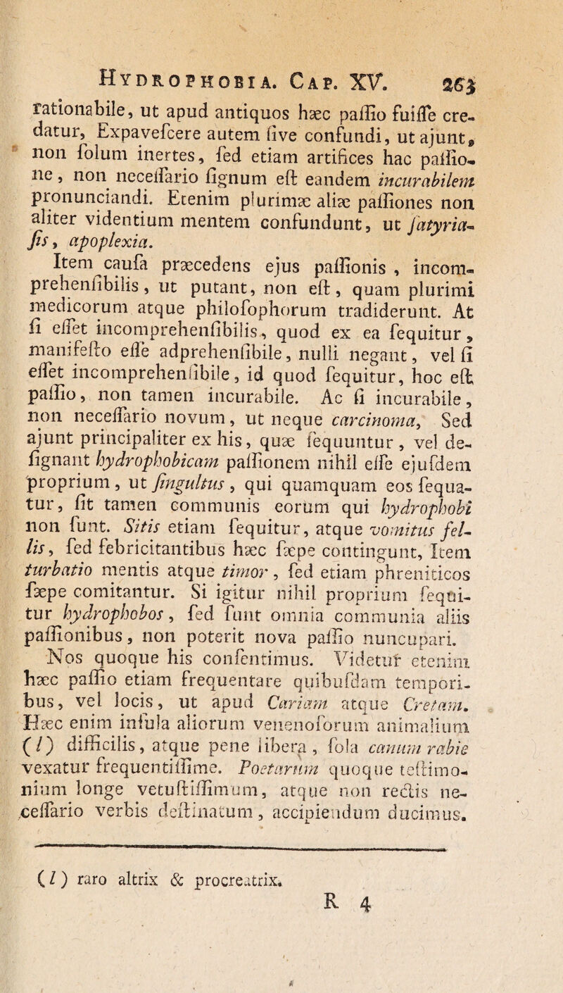 rationabile, ut apud antiquos haec pailio fuifle cre¬ datur, Expavefcere autem five confundi, utajunt0 non folum inertes, fed etiam artifices hac pailio.. ne, non ncceifario fignum eft; eandem incurabilem pronunciandi. Etenim plurimae aliae paffiones non aliter videntium mentem confundunt, ut Jatyria- fis, apoplexia. Item^caufa praecedens ejus paffionis , incom- prehenfibilis, ut putant, non eft, quam plurimi medicorum atque philofophorum tradiderunt. At ii e fiet incomprehensibilis, quod ex ea fequitur* manifefto efle adprehenfibift, nulli negant, vel fi edet incomprehenlibile, id quod fequitur, hoc eft; paiiio, non tamen incurabile. Ac fi incurabile, non neceffario novum, ut neque carcinoma, Sed ajunt principaliter ex his, quae (equuntur , vel de- iignant hydrophobicam paftionem nihil elfe ejufdem proprium, ut fingultus , qui quamquam eos fequa- tur, fit tamen communis eorum qui hydrophobi non iunt. Sitis etiam fequitur, atque vomitus feL lis, fed febricitantibus haec faepe contingunt, Item turbatio mentis atque timor, fed etiam phreniticos faepe comitantur. Si igitur nihil proprium fequi¬ tur hydrophobos, fed funt omnia communia aliis paftionibus, non poterit nova paffio nuncupari. IS os quoque his confentimus. Videtuf etenim haec paftio etiam frequentare quibafciaoi tempori¬ bus, vel locis, ut apud Cariam atque Cretam. Eaec enim infula aliorum venenofonim animalium (/) difficilis, atque pene libera, fola canum rabie vexatur frequenti ili me. Poetarum quoque teftimo- nium longe vetuftiffimum, atque non redis ne¬ ce Ifar io verbis deftinatum, accipiendum ducimus. (l) raro altrix & procreatrix.