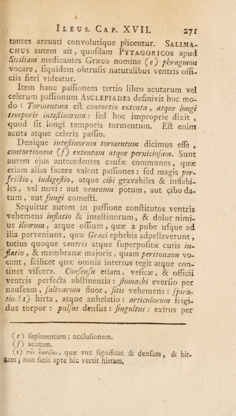 tantes arcuati convolutique plicentur. Salima- CHLS autem ait, quofdam Pytagoricos apud Siciliam medicantes Grneco nomine phragmon vocare, fiquidem obtrufis naturalibus ventris°ofH^ ciis neri videatur. Item hanc paifionem tertio libro acutarum vel celerum paffionum Asclepiades definivit hoc mo- do • Tormentum eit contortio extenta , atque Imgi temporis mteftinwum: fed hoc improprie dixit , quod fit longi temporis tormentum. £ft enim acuta atque celeris paifio. Denique in telinorum tormentum dicimus e/Fe , contortionem r f) extentam atque perniciofam. Sunt autem ejus antecedentes caufie communes, quae etiam aiias facere valent paffiones: fed magis per- frictio, indige fio, atque «fo* gravabiles & Inflabi¬ les , vel novi: aut venenum potum, aut cibo da¬ tum , Rut fungi comefti. Sequitur autem in pafiione conffitutos ventris vehemens inflatio & inteltincrum, & dolor nimi¬ us iliorum, atque ofiium , quse a pube ufque ad ilia perveniunt, quae ephebia adpelJaverunt, totius quoque ventris atque fu perpolitae cutis i«- , & membrame majoris , quam peritonaon vo¬ cant, fcilicet qua; omnia interius tegit atque con¬ tinet vifcera. Confenfu etiam, veficse, & officii ventris perfecta abffinentia: flomacbi everfio per naufeam , falivarurn fluor, />// vehemens : yW&r -ig hirta, atque anhelatio: articulorum frigi¬ dus torpor : pulfus denfus : fingultus : exitus per r t ) fepimentum : occlulionem. (./) acutam. «b quse vox fignificat & denfam, i non fatis apte his vertit hirtam. a hir.