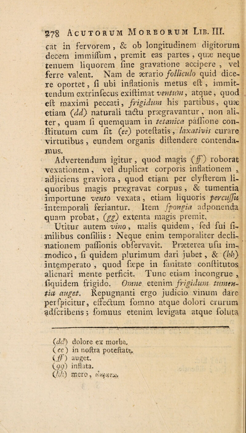 cat in fervorem , & ob longitudinem digitorum decem immiffum , premit eas partes , quae neque tenuem liquorem fine gravatione accipere , vel ferre valent. Nam de aerario folliculo quid dice-, re oportet 5 fi ubi inflationis metus eft , immit¬ tendum extrinfecus exiftimat ventum, atque, quod eft maximi peccati, frigidum bis partibus, quae etiam (dd) naturali tadlu praegravantur, non ali¬ ter, quam fi quemquam in tetanica paifione con- flitutum cum fit (ee) poteftatis, laxativis curare virtutibus , eundem organis diftendere contenda- mus. Advertendum igitur, quod magis (f}foborat vexationem, vel duplicat corporis inflationem * adjiciens graviora , quod etiam per clyfterem li¬ quoribus magis praegravat corpus , & tumentia Importune vento vexata, etiam liquoris percuffu intemporali feriantur. Item fpongia adponenda quam probat, (gg) extenta magis premit. Utitur autem vino, malis quidem, fed fui fi- milibus confiliis : Neque enim temporaliter decli¬ nationem paflionis obfervavit. Praeterea ufu im¬ modico, fi quidem plurimum dari jubet, & (hh) intemperato , quod fsepe in fanitate conftitutos alienari mente perficit. Tunc etiam incongrue , fiquidem frigido. Omne etenim frigidum tumen¬ tia auget. Repugnanti ergo judicio vinum dare perfpicitur, eltedum formio atque dolori crurum ^dfcribens 5 fomnus etenim levigata atque follita (dd) dolore ex morbe, (ce) in noftra poteftat^ iff) auget. {(jej) inflata. (jiji) mero, dy^otru*