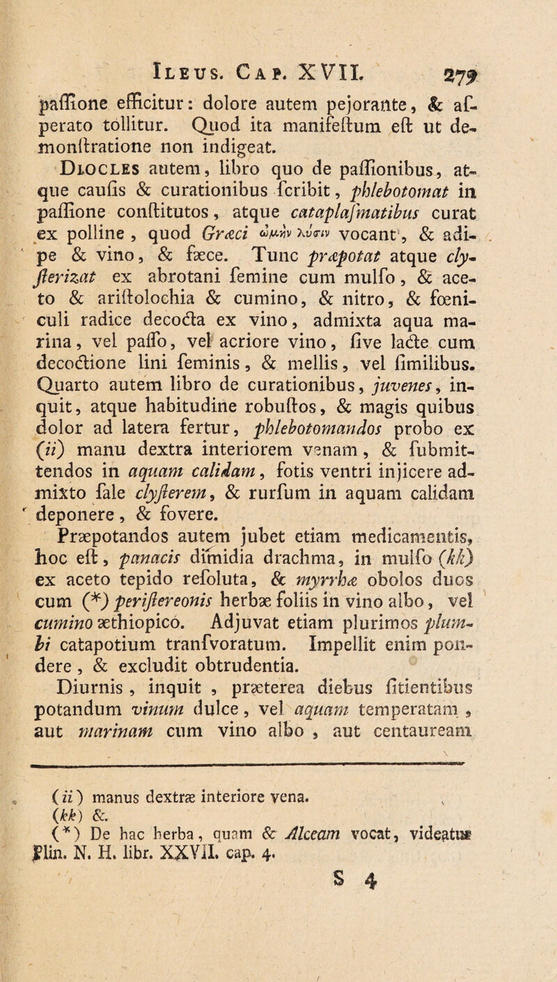 paffione efficitur: dolore autem pejorante, & a im¬ perato tollitur. Quod ita manifeftum eft ut de- monftratione non indigeat. Dlocles autem, libro quo de paffionibus, at¬ que caufis & curationibus fcribit, phlebotomat in paffione conftitutos, atque cataplafmatibus curat ex polline , quod Graci «Wv vocant, & adi¬ pe & vino, & fece. Tunc praepotat atque cly- jlerizat ex abrotani femine cum mulfo, & ace¬ to & ariftolochia & cumino, & nitro, & foeni- culi radice deco&a ex vino, admixta aqua ma¬ rina , vel paffo, vel acriore vino, five lade cum deco&ione lini feminis, & mellis, vel fimilibus. Quarto autem libro de curationibus, juvenes, in¬ quit, atque habitudine robuftos, & magis quibus dolor ad latera fertur, phlebotomandos probo ex (ii) manu dextra interiorem venam, & fubmit¬ tendos in aquam calidam, fotis ventri injicere ad¬ mixto fale clyfterem, & rurfum in aquam calidam deponere, & fovere. Praepotandos autem jubet etiam medicamentis, hoc eft, panacis dimidia drachma, in mulfo (M) ex aceto tepido refoluta, & myrrha obolos duos cum (*) perifiereonis herbae foliis in vino albo, vel cumino aethiopico. Adjuvat etiam plurimos plum¬ bi catapotium tranfvoratum. Impellit enim pon¬ dere , & excludit obtrudentia. Diurnis , inquit , praeterea diebus fidentibus potandum vinum dulce, vel aquam temperatam , aut marinam cum vino albo , aut Centauream (ii) manus dextrae interiore vena. (kk) &. (*) De hac herba, quam & Alccam vocat, videatis J?lin. N. H. libr. XXVII. cap. 4.