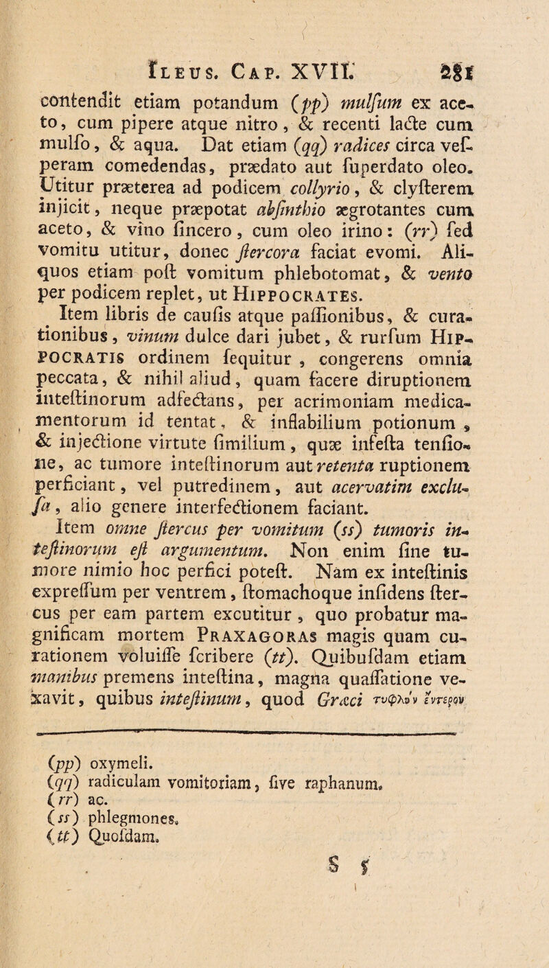 Ileus. Gap. XVII. 2t8f contendit etiam potandum (pp) mulftum ex ace¬ to, cum pipere atque nitro, & recenti lade cum mulfo, & aqua. Dat etiam (qq) radices circa vet peram comedendas, praedato aut fuperdato oleo. Utitur praeterea ad podicem collyrio, & clyfterem injicit, neque praepotat abfinthio aegrotantes cum aceto, & vino fincero, cum oleo irino: (rr) fed vomitu utitur, donec flercora faciat evomi. Ali¬ quos etiam poft vomitum phlebotomat, & vento per podicem replet, ut Hippocrates. Item libris de caufis atque paffionibus, & cura¬ tionibus, vinum dulce dari jubet, & rurfum Hip¬ pocratis ordinem fequitur , congerens omnia peccata, & nihil aliud, quam facere diruptionem inteftinorum adfedans, per acrimoniam medica¬ mentorum id tentat, & inflabilium potionum , & injedione virtute fimilium, quae infefta tenfio- ne, ac tumore inteftinorum aut retenta ruptionem perficiant, vel putredinem, aut acervatim exclu- Ja, alio genere interfedionem faciant. Item omne ftercus per vomitum (ss) tumoris in¬ teftinorum eft argumentum. Non enim fine tu¬ more nimio hoc perfici poteft. Nam ex inteftinis expreffum per ventrem, ftomachoque infidens fter- cus per eam partem excutitur , quo probatur ma¬ gnificam mortem Praxagqras magis quam cu¬ rationem voluiife feribere (tt). Quibufdam etiam manibus premens inteftina, magna quaffatione ve¬ xavit , quibus inteftinum, quod Gr&ci rv^v (pp) oxymeli. {qq) radiculam vomitoriam, five raphanum. ( rr) ac. (rr) phlegmones. {U) Quofdam, s %