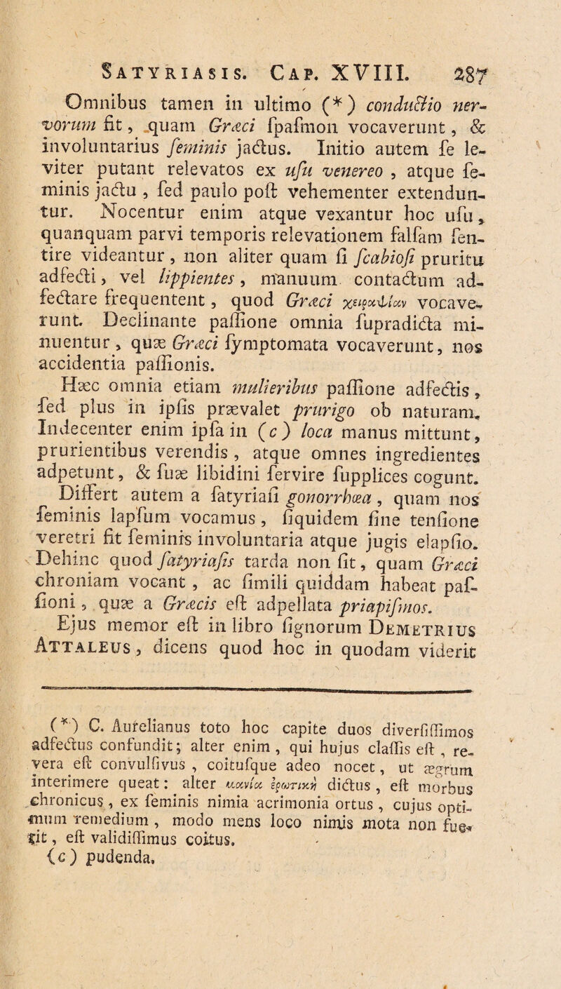 ✓ Omnibus tamen in ultimo (*) condu&io ner¬ vorum fit, quam Gr&ci fpafmon vocaverunt, & involuntarius feminis jadus. Initio autem fe le¬ viter putant relevatos ex ufu venereo , atque fe¬ minis jadu , fed paulo poft vehementer extendun¬ tur. Nocentur enim atque vexantur hoc ufu, quanquam parvi temporis relevationem falfam fen- tire videantur , non aliter quam fi fcabiofi pruritu adfedi, vel lippientes, manuum contadum ad- fedare frequentent, quod Gr<tci vocave¬ runt. Declinante paffione omnia fupradida mi¬ nuentur , quas Gract fymptomata vocaverunt, nos accidentia pafiionis. Haec omnia etiam mulieribus paflione adfedis, fed plus in ipfis praevalet prurigo ob naturam. Indecenter enim ipfa in (c) loca manus mittunt, prurientibus verendis , atque omnes ingredientes adpetunt, & fuae libidini fervire fupplices cogunt. Differt autem a fatyriafi gonorrhoea, quam nos feminis lapfum vocamus, fiquidem fine tenfione veretri fit feminis involuntaria atque jugis elapido. Dehinc quod fatyriafis tarda non fit, quam Graci chroniam vocant , ac fimili quiddam habeat paf- fioni 5 quae a Gracis eft adpellata priapifmos. Ejus memor eft in libro fignorum Demetrius Attaleus, dicens quod hoc in quodam viderit (*) C. Aurelianus toto hoc capite duos diverfiffimo.s adfedus confundit; alter enim, qui hujus claffis eft , re¬ vera eft convulGvus , coitufque adeo nocet, ut xpfum interimere queat: alter uocvlcc didus , eft morbus chronicus, ex feminis nimia acrimonia ortus , cujus opti¬ mum remedium , modo mens loco nimis mota non fug* fit, eft validiffimus coitus. (c) pudenda.