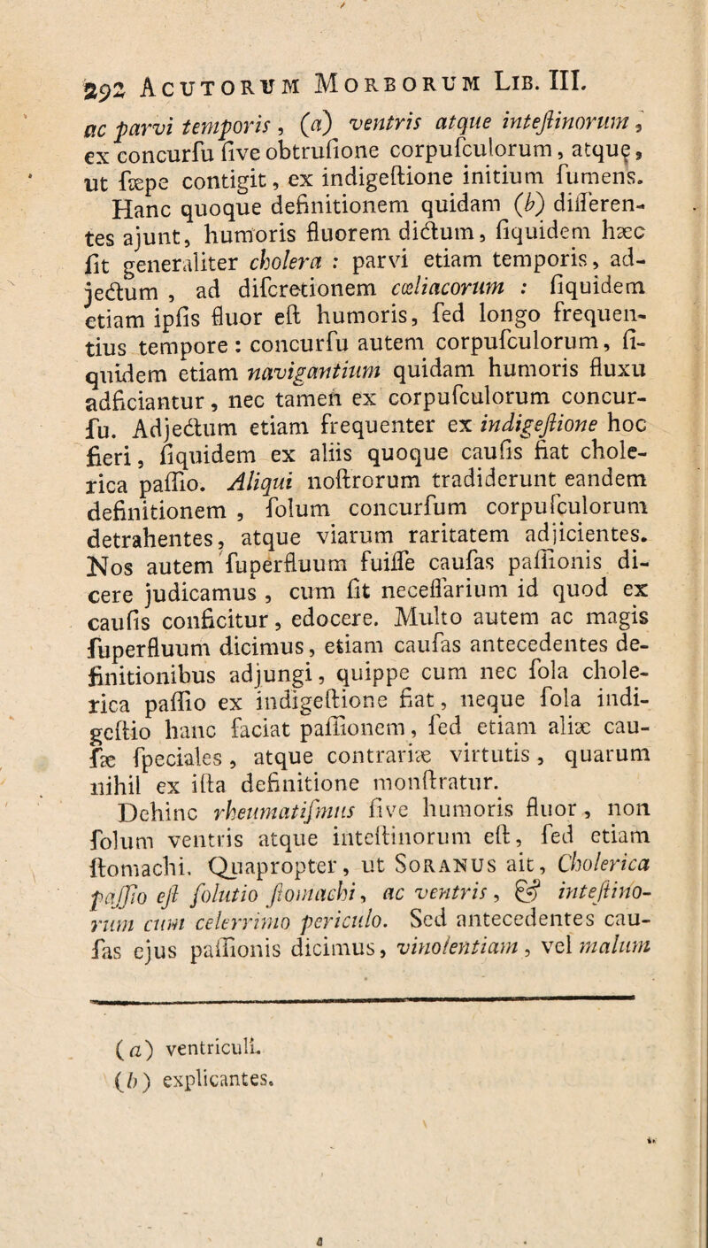 viC parvi temporis , (a) ventris atque inteflinorum , ex concurfu five obtrufione corpufcuiorum, atque , ut ftepe contigit, ex indigeftione initium fumens. Hanc quoque definitionem quidam (b) diileren- tes ajunt, humoris fluorem didlum, fiquidem hsec fit generaliter cholera : parvi etiam temporis, ad- je&um , ad difcretionem coeliacorum : fiquidem etiam ipfis fluor eft humoris, fed longo frequen- tius tempore: concurfu autem corpufcuiorum, fi¬ quidem etiam navigantium quidam humoris fluxu adficiantur, nec tamen ex corpufcuiorum concur¬ fu. Adje&um etiam frequenter ex indigeftione hoc fieri, fiquidem ex aliis quoque caufis fiat chole- rica paffio. Aliqui noftrorum tradiderunt eandem definitionem , folum concurfum corpufcuiorum detrahentes, atque viarum raritatem adjicientes. [Nos autem fuperfluum fuiife caufas paffionis di¬ cere judicamus , cum fit neceflarium id quod ex caufis conficitur, edocere. Multo autem ac magis fuperfluum dicimus, etiam caufas antecedentes de¬ finitionibus adjungi, quippe cum nec fola chole- rica paffio ex indigeftione fiat, neque fola indi- gcftio hanc faciat paffionem, fed etiam aliue cau- fie fpeciales, atque contrariae virtutis, quarum nihil ex ifta definitione monftratun Dehinc rheumatifmus five humoris fluor , non folum ventris atque inteftinorum eft, fed etiam ftomachi. Quapropter, ut Soranus ait, Cholerica pajjio eft folutio ftomachi, ac ventris, & inteftino¬ rum cum celerrimo periculo. Sed antecedentes cau¬ las ejus paffionis dicimus, vinolentiam, vel malum (a) ventriculi. (b) explicantes.