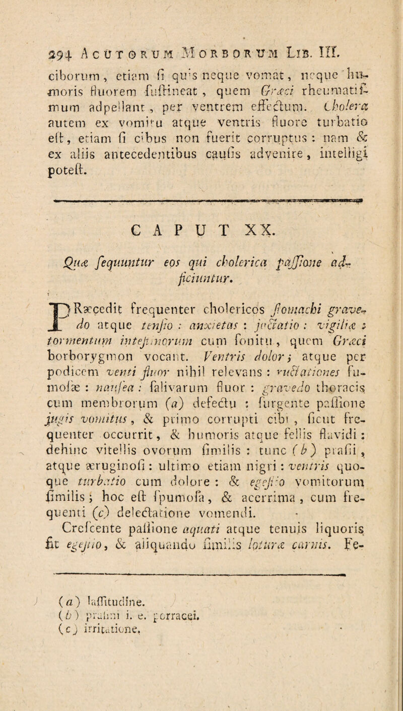 ciborum, etiam fi qu;s neque vomat, neque hiu inoris Hnorem fu ili neat , quem Graci rheumati fi¬ mum ad pellant , per ventrem effeclum. cholera amem ex vomitu atque ventris fluore turbatio eft, etiam fi c»bus non fuerit corruptus: nam & ex aliis antecedentibus caufis advenire, inteliigi poteft. CAPUT XX. \ jQua fecfiiuntur eos qui cholerica fotjjione ad-* ficiuntur. PRsecedit frequenter cholericos fiomachi grave~ do atque tmfio : anxietas : jvaaiio : vigilia ; tormentum intejunorum cum fonitu , quem Graci borborygmon vocant. Ventris dolori atque per podicem venti fluor nihil relevans: mti% (itiones fu- molae : naufea : falivarum fluor : gravedo thoracis cum membrorum (a) defedu : furgente pellione jugis vomitus, & primo corrupti cibi , ficut fre¬ quenter occurrit, & humoris atque feliis flavidi: dehinc vitellis ovorum fimiiis : tunc (bj prafii, atque aeruginofi : ultimo etiam nigri: ventris quo¬ que turbatio cum dolore : & egejiio vomitorum iimilis; hoc eft fpumola, & acerrima , cum fre- qu enti (cj delectatione vomendi. Crefcente paliione aquati atque tenuis liquoris fit egejtio, & aliquando iimilis lotura carnis. Fe- (a) laflitudfne. (b) prahni i. e. porracei, (cj irritatione.