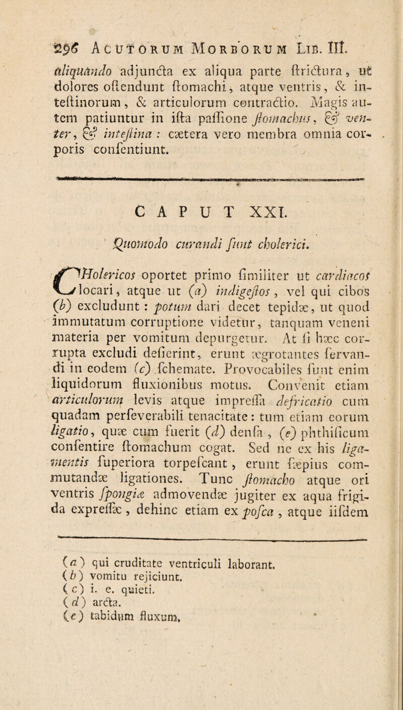 aliquando adjuncta ex aliqua parte flri&ura, ut dolores oftendunt ftomachi, atque ventris, & in- teftinorum , & articulorum contradito. Magis au¬ tem patiuntur in ifta paiLone Jlomachus, & ven¬ ter , & intefiina : caetera vero membra omnia cor¬ poris confentiunt. CAPUT XXL Quomodo curandi funt cholericu C^Holericos oportet primo fimiliter ut cardiacof locari, atque ut (a) indigejlos, vel qui cibos (A) excludunt : potum dari decet tepidae, ut quod immutatum corruptione videtur, tanquam veneni materia per vomitum depurgetur. At fi haec cor¬ rupta excludi dederint, erunt aegrotantes fervan- di in eodem (c) fchemate. Frovocabiles funt enim liquidorum fluxionibus motus. Convenit etiam articulorum levis atque imprefla defricatio cum quadam perfeverabili tenacitate: tum etiam eorum ligatio9 quse cum fuerit (d) denfa , (e) phthificum confentire ftomachum cogat. Sed ne ex his liga¬ mentis fuperiora torpefeant, erunt faepius com¬ mutandae ligationes. Tunc Jlomacho atque ori ventris fpongia admovendae jugiter ex aqua frigi¬ da expreflae , dehinc etiam ex pofca , atque iifaem (a) qui cruditate ventriculi laborant. (b) vomitu rejiciunt. ( c) i. e. quieti. ( d) arda. (O tabidum fluxum.