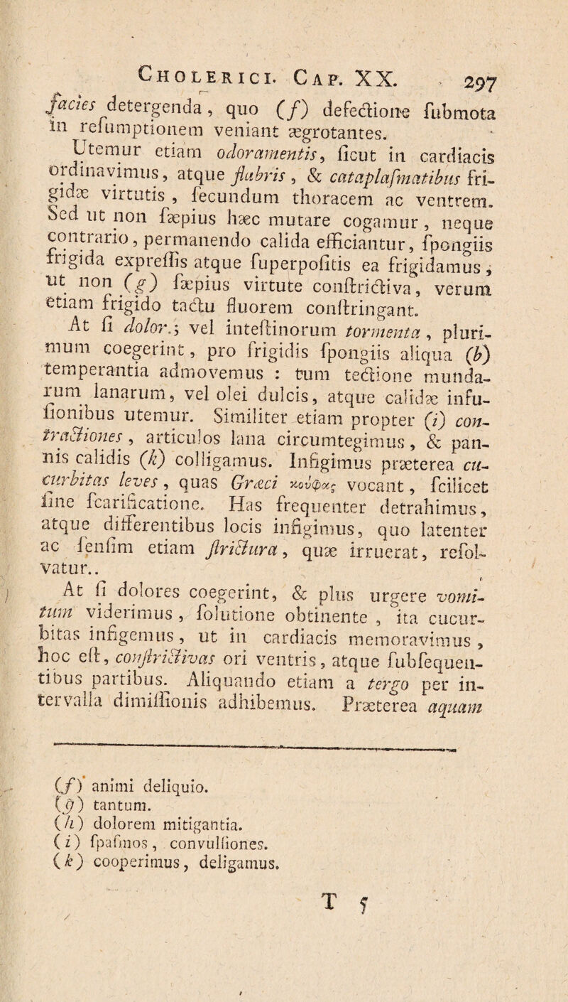 Jacies detergenda, quo (/) defe&ion-e fubraota 111 reiumptionem veniant aegrotantes* Utemur etiam odoramentis, ficut in cardiacis oidinavimus, atque flabris , & cataplafnicitibns fd- gjdae virtutis , fecundum thoracem ac ventrem. Sed ut non faepius haec mutare cogamur , neque contrario, permanendo calida efficiantur, fpongiis rigida expreffis atque fuperpofitis ea frigidamus, nt non (g) faepius virtute conftridiva, verum etiam frigido tactu fluorem conifringant. At fi dolor., vel intefiinorum tormenta, pluri¬ mum coegerint, pro frigidis fpongiis aliqua (b) temperantia admovemus : tum tedione munda- jurm lanarum, vel olei dulcis, atque calidae infu- lionibus utemur. Similiter etiam propter (i) con¬ ii aChones , articulos lana circumtegimus, & pan¬ nis calidis (Ji) colligamus. Infigimus praeterea cu- cw aitas leves, quas Gr&ci uovcpocg vocant, fcilicet ijiie fcanhcatione. Has frequenter detrahimus, atque differentibus locis infigimus, quo latenter ac fenfim etiam ftri&ura, quae irruerat, refol- vatur.. At fi dolores coegerint, Sc plus urgere vomi- iwn videiimus , forutione obtinente , ita cucur¬ bitas infigemus, ut in cardiacis memoravimus , 3ioc eff, couflriclivas ori ventris, atque fubfequeu- tibus partibus^ Aliquando etiam a tergo per in¬ tervalla dimiffionis adhibemus. Praeterea aquam (/) animi deliquio. (jf) tantum. (/z) dolorem mitigantia. (i) fpafmos, convuUiones. (k) cooperimus, deligamus. T f /