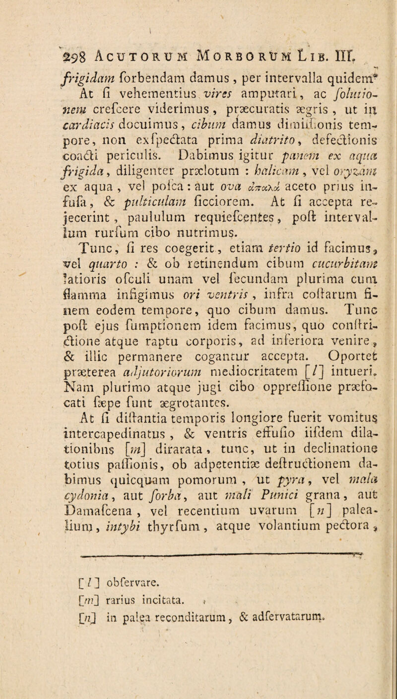 298 Acutorum M o r b o r u m L i b. IIL frigidam forbendam damus , per intervalla quidem* At fi vehementius vires amputari, ac folutio- nem crefcere viderimus, praecuratis aegris , ut in cardiacis docuimus, cibum damus dimufionis tem¬ pore, non exfpeclata prima diatrito, defectionis coadfi periculis. Dabimus igitur 'panem ex aqua frigida, diligenter praclotum : halicam , vel oryzam ex aqua, vel poica: aut ova dnockoi aceto prius in- fufa ? & pulticulam ficciorem. At fi accepta re¬ jecerint , paululum requiefcentes, poft interval¬ lum rurfum cibo nutrimus. Tunc, fi res coegerit , etiam tertio id facimus? vel quarto : & ob retinendum cibum cucurbitam latioris ofculi unam vel lecundam plurima cum flamma infigimus ori ventris , infra collarum fi¬ nem eodem tempore, quo cibum damus. Tunc poft ejus fumptionem idem facimus, quo conftri- idlione atque raptu corporis, ad inferiora venire? & illic permanere cogantur accepta. Oportet praeterea adjutoriorum mediocritatem [/] intueri.. Nam plurimo atque jugi cibo opprefiione praefo¬ cati fiepe funt aegrotantes. At fi diftantia temporis longiore fuerit vomitus intercapedinatus , & ventris effuilo iifdem dila¬ tionibus [m\ dirarata , tunc, ut in declinatione totius paffionis, ob adpetentiae deftrudionem da¬ bimus quicquam pomorum, ut pyra, vel mala cydonia, aut forba, aut mali Punici grana, aut Damafcena , vel recentium uvarum [7;] palea* jium, intybi thyrfum, atque volantium pedora , 4 ----—--—-- C l ] obfervare. [>??] rarius incitata. * {Vj in palea reconditarum, & adfervatarum.