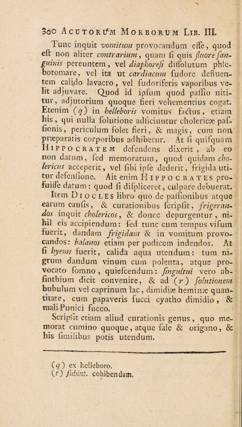 Tunc inquit vomitum provocandum effe, quod eft non aliter, contrarium, quam fi quis fluore [an¬ guinis pereuntem, vel diaphoreji diffoiutum phle¬ botomare, vel ita ut cardiacum fudore defluen¬ tem calido lavacro, vel fudoriferis vaporibus ve¬ lit adj uvare. Quod id ipfum quod paffio niti¬ tur, adjutorium quoque fieri vehementius cogat. Etenim (q) in helleboris vomitus factus, etiam liis , qui nulla folutione adficiuntur cholericae paf- fionisj periculum Iolet fieri, & magis, cum non praeparatis corporibus adhibetur. At fi quifquam Hippo cratem defendens dixerit , ab eo non datum, fc-d memoratum, quod quidam cho- Uncus acceperit, vel fibi ipfe dederit, frigida uti¬ tur defenfione. Ait enim Hippocrates pro- fiiiife datum : quod fi difpliceret, culpare debuerat. Item Di ocles libro quo de palfionibus atque earum caufis, & curationibus fcripfit, frigeran¬ dos inquit cholericos, & donec depurgentur , ni- M1 eis accipiendum: fed tunc cum tempus vifum fuerit, dandam frigidam & in vomitum provo¬ candos: balanos etiam per podicem indendos. At fi hyems luerit, calida aqua utendum: tum ni¬ grum dandum vinum cum polenta, atque pro¬ vocato fomno , quiefcendum: fmgultui vero ab- fintlnum dicit convenire, & ad (r) folutionem bubulum vel caprinum lac, dimidiae heminae quan¬ titate, cum papaveris iucci cyatho dimidio, & mali Punici fucco. Scripfit etiam aliud curationis genus , quo me¬ morat cumino quoque, atque fale & origano, & liis fimiiibus potis utendum. (</) ex helleboro. (r) fubint. cohibendam,