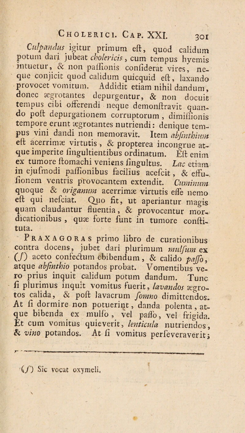 Culpandus igitur: primum eft, quod calidum potum dari jubeat cholericis, cum tempus hyemis intuetur, & non paftionis confiderat vires, ne¬ que conjicit quod calidum quicquid eft, laxando provocet vomitum. Addidit etiam nihil dandum, donec aegiotantes depurgentur, Sc non docuit tempus cibi offerendi neque demonftravit quan¬ do poft depurgationem corruptorum , dimiflionis tempore erunt aegrotantes nutriendi: denique tem¬ pus vini dandi non memoravit. Item abfmthium eft acerrimae virtutis , & propterea incongrue at¬ que imperite fingultientibus ordinatum. Eft enim ex tumore ftomachi veniens fingultus. Lac etiam in ejufmodi paffio.riibus facilius acefcit, & effu- lionwin ventris provocantem extendit. Cumini mt quoque & origanum acerrimae virtutis effe nemo eft qui nefciat. Q_uo fit, ut aperiantur magis quam claudantur fluentia, & provocentur mor¬ dicationibus , quae forte funt in tumore confli- tuta. Praxagoras primo libro de curationibus contra docens, jubet dari plurimum mulfum ex (/) aceto confe&um ebibendum, & calido pafo, .atque ahfinthio potandos probat. Vomentibus ve¬ ro prius inquit calidum potum dandum. Tunc fi plurimus inquit vomitus fuerit, lavandos aegro¬ tos calida, & poft lavacrum fomno dimittendos. At fi dormire non potuerint, danda polenta, at¬ que bibenda ex mullo, vel paflb, vel frigida. Et cum vomitus quieverit, lenticula nutriendos, & vino potandos. At fi vomitus perfeveraverit; — ,____,_____ 1 (/) Sic vocat oxymeli,