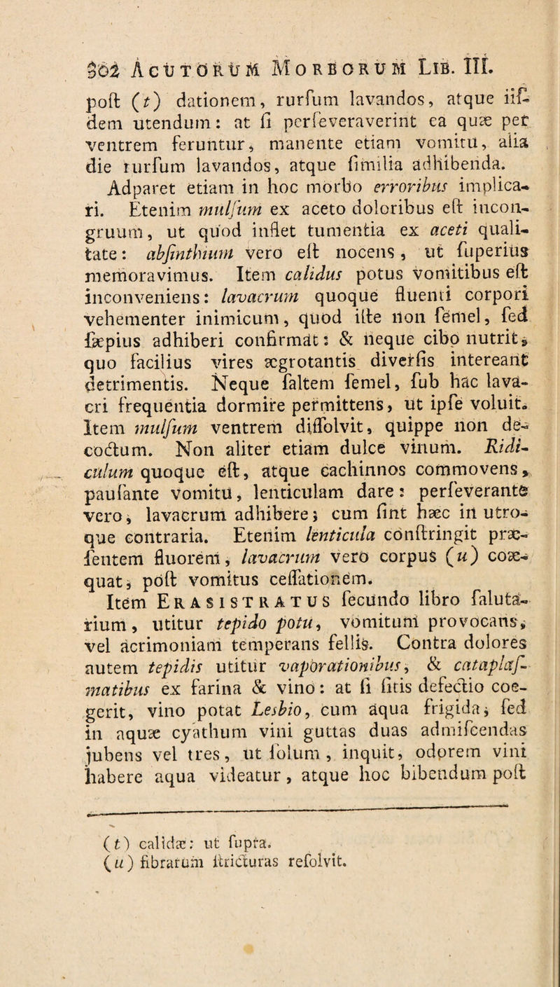 Z&i ActJTdiitjM Morborum Lib. IIL poft (t) dationem, rurfum lavandos, atque iit dem utendum: at fi pcrfeveraverint ea quse per ventrem feruntur, manente etiam vomitu, alia die rurfum lavandos, atque fi milia adhibenda. Adparet etiam in hoc morbo erroribus implica¬ ri. Etenim muljum ex aceto doloribus eft iticon- gruum, ut quod indet tumentia ex aceti quali¬ tate : abfinthimn vero eft nocens, ut fuperius memoravimus. Item calidus potus vomitibus eft inconveniens: lavacrum quoque fluenti corpori vehementer inimicum, quod ille non femel, fed fepius adhiberi confirmat: & neque cibo nutrit» quo facilius vires aegrotantis diverfis intereant detrimentis. Neque faltem femel, fub hac lava¬ cri frequentia dormire permittens, ut ipfe voluit» Item mulfum ventrem diffolvit, quippe non de- eodtum. Non aliter etiam dulce vinum. Ridi¬ culum quoque eft, atque cachinnos commovens» paufante vomitu, lenticulam dare: perfeverante vero, lavacrum adhibere5 cum fint haec irt utro¬ que contraria. Etenim lenticula conftringit pra> lentem fluorem, lavacrum vero corpus (w) coae¬ quat i poft vomitus cellationem. Item Erasistratus fecundo libro faluta- rium, utitur tepido potu, vomituni provocans* vel acrimoniam temperans fellis. Contra dolores autem tepidis utitur vaporationibus, & catapixf- matibus ex farina & vino: at fi fifis defectio coe¬ gerit, vino potat Lesbio, cum aqua frigida j fed in aquae cyathum vini guttas duas admifeendas jubens vel tres, ut iblum , inquit, odprem vini habere aqua videatur, atque hoc bibendum poft (t) calida:: ut fupra. ( u ) fibrarum itriduras refolvit.