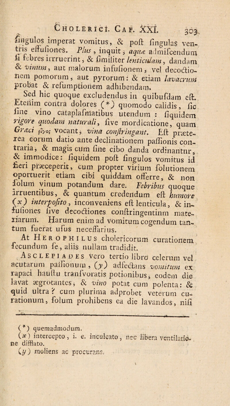 Ungulos imperat vomitus, & poft fingulas ven- tris eftufiones. Plus , inquit ^ aqua adriiifcenduni “ rebresirrruerint, & fimiiiter lenticulam, dandam & vinum, aut malorum infufionem, vel decodio- nem pomorum, aut pyrorum: & etiam lavacrum probat & refumptioilem adhibendam. Sed hic quoque excludendus in quibufdam eft. Etenim contra dolores (*) quomodo calidis, fic fme vino cataplafnlatibus utendum : fiquidem rigore quodam naturali, five mordicatione, quam Grxci fiyos vocant, vina conftringant. Eft praete¬ rea eorum datio ante declinationem paftlonis con- iratia, & magis cum fine cibo danda ordinantur, &. immodice. fiquidem poft fingulos vomitus id. fi^ri praeceperit, cum propter virium folutionem oportuerit etiam cibi quiddam offerre, & non dolum vinum potandum dare. Febribus quoque Irruentibus, & quantum credendum eft humore (x) interpofito, inconveniens eft lenticula, & in- fufiones fi ve decodiones conftringentinm mate¬ riarum. Harum enim ad vomitum cogendum tan¬ tum fuerat ufus neceilarius. At Heropkilus cholericorum curationem fecundum fe, aliis nullam tradidit. Asclepiades Vero tertio libro celerum vel acutarum palKonum , (^y3 adfedans vomitum ex rapaci hauftu tranfvoratis potionibus, eodem die lavat aegrotantes, & vino potat cum polenta: & quid ultra ? cum plurima adprobet veterum cu¬ rationum, folum prohibens ea die lavandos, nifi \r ..... (*) quemadmodum. {x) intercepto, i. e. inculcato, nec libera ventilatio- ne difflato. C.y) moliens ac procurans.