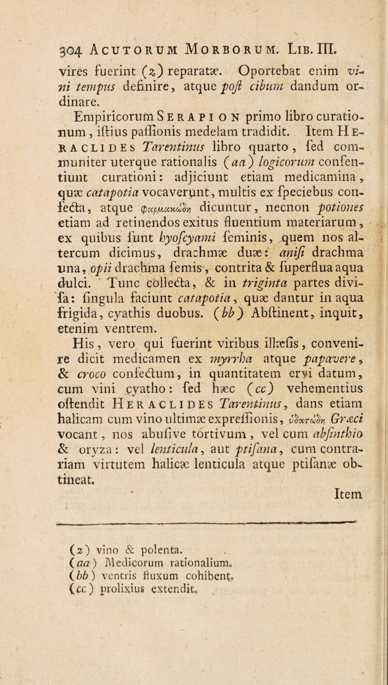 vires fuerint (z) reparatae. Oportebat enim vi¬ ni tempus definire, atque pofi cibum dandum or¬ dinare. Empiricorum SerApi on primo libro curatio¬ num , iftius paffionis medelam tradidit. Item H E- raclides Tarentinus libro quarto , fed com¬ muniter uterque rationalis (aa) logicorum confen- tiunt curationi: adjiciunt etiam medicamina, quae catapotia vocaverpnt, multis ex fpeciebus con- feda, atque A dicuntur, necnon potiones etiam ad retinendos exitus fluentium materiarum, ex quibus funt hyofcyami feminis, quem nos al- tercum dicimus, drachmae duae: anifi drachma ima, opii drachma femis, contrita & fuperflua aqua dulci. ‘ Tunc colleda, & in triginta partes divi- fa: fingula faciunt catapotia, quae dantur inaqua frigida, cyathis duobus, (bb) Abftinent, inquit, etenim ventrem. His, vero qui fuerint viribus illacfis, conveni¬ re dicit medicamen ex myrrha atque papavere, & croco confectum, iri quantitatem ervi datum, cum vini cyatho: fed haec (cc) vehementius oftendit Heraclides Tarentinus, dans etiam halicam cum vino ultimae expreilionis, v^xrdor, Gr<eci vocant, nos abufive tortivum , vel cum abfinthio & oryza: vel lenticula, aut ptifana, cum contra¬ riam virtutem halicae lenticula atque ptifanae ob¬ tineat. Item (2) vino & polenta. (aa) Medicorum rationalium. (bb) ventris fluxum cohibent, (cc) prolixius extendit.