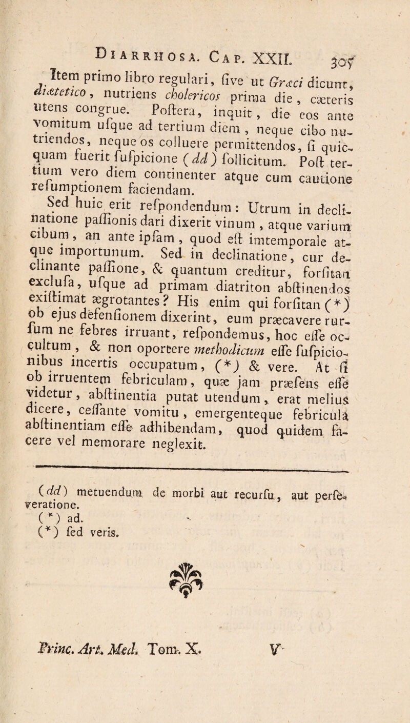 Di ARRHOSA. CAP. XXII. 3;of Item primo libro regulari, fi ve ut Grxci dicunt, auctet ico, nutriens cholericos prima die, exteris utens congrue. Poftera, inquit, die eos ante vomitum ufque ad tertium diem , neque cibo nu¬ triendos, neque os colluere permittendos, (i quic- quam fuerit fufpicione (dd) follicitum. Poft ter¬ tium vero diem continenter atque cum cautione reiumptionem faciendam. Sed huic erit refpondendum: Utrum in decli¬ natione paffionis dari dixerit vinum , atque varium cibum, an ante ipfam , quod eft imtemooraie at¬ que importunum. Sed in declinatione; cur de¬ clinante paffione, & quantum creditur, forfitan exclula, ufque ad primam diatriton abftinendos exntimat sgrotantes ? His enim qui forfitan C* *) ob ejus defenfionem dixerint, eum praecavere rur- lum ne febres irruant, refpondemus, hoc eife oc¬ cultum, & non oportere methodicum efle fnfpicio, nibua incertis occupatum, & vere. At It ob irruentem febriculam, quae jam praeiens elfe videtur, abftinent-ia putat utendum, erat melius dicere, celTante vomitu, emergenteque febricula abitinentiam elTe adhibendam, quod quidem fa¬ cere vel memorare neglexit. {dd) metuendum de morbi aut recurfu, aut perfe. veratione. ( *) ad. (*) fed veris. Trine. ArL Med> Tora-. X.