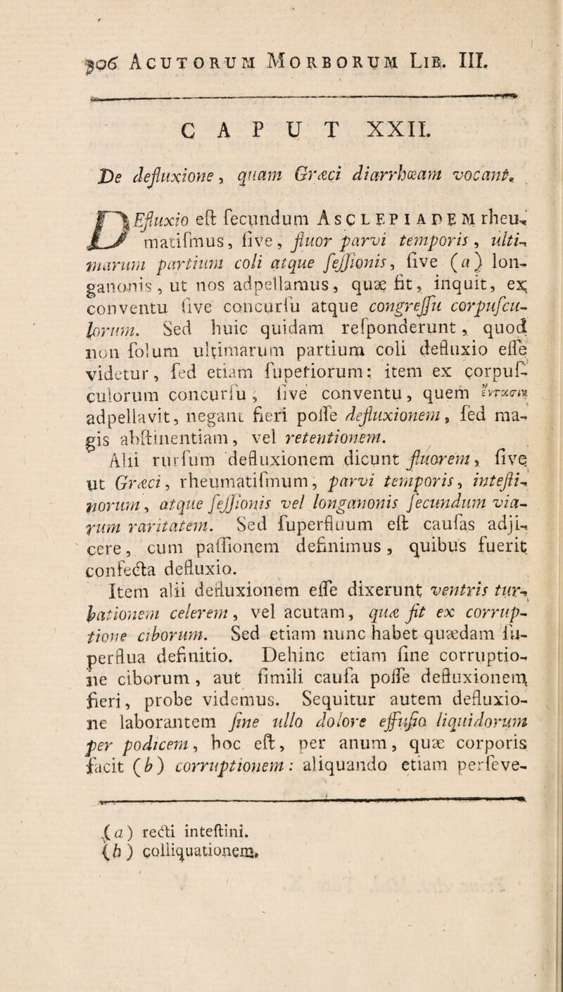 ■If* r CAPUT XXII. De defluxione, quam Graci diarrhoeam vocant* JT\Efiuxio. eft fecyndum A s c l r p i a p e M rheu, 1 ^0 matifmus, five, fluor parvi temporis, ultU nummi partium coli atque feffionis, five (a ) lon¬ ganonis , ut nos adpellamus, quae fit, inquit, ex conventu five concurfu atque congreffu corpufcit- lorum. Sed huic quidam relponderunt, quod non folum ultimarum partium coli defluxio efle videtur, fed etiam fupefiorum: item ex corpuf- culorum concurfu, live conventu, quem Aram adpellavit, negant fieri polle defluxionem, fed ma¬ gis abitinentiam, vel retentionem. Alii rurfum defluxionem dicunt fluorem* fivq ut Gr&ci, rheumatifmum, parvi temporis, intefiU morum, atque feffionis vel longanonis fecundum via¬ rum raritatem. Sed fuperfluum eft caufas adji-, cere, cum paftionem definimus, quibus fuerit confedta defluxio. Item alii defluxionem efle dixerunt ventris tim lationem celerem, vel acutam, qua fit ex corrup¬ tione ciborum. Sed etiam nunc habet quasdam fu- perflua definitio. Dehinc etiam fine corruptio¬ ne ciborum, aut fimili caufa pofle defluxionem fieri, probe videmus. Sequitur autem defluxio¬ ne laborantem fine nilo dolore effufia liquidorum per podicem, hoc eft, per anum, quae corporis facit (b) corruptionem: aliquando etiam perfeve- %(<2 ) redi inteftini. {h) colligationem»