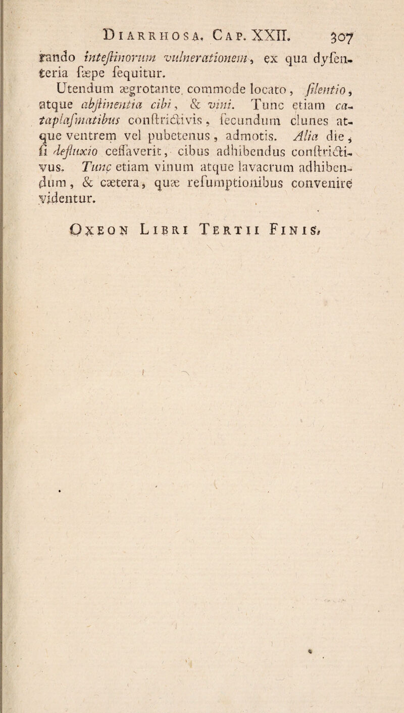 fando inteflinorum vulnerationem, ex qua dyfen- teria faspe fequitur. Utendum aegrotante. commode locato, filent io, atque ahjiinentia cibi, & w/i. Tunc etiam tapinfimatibus conftridivis, fecundum clunes at¬ que ventrem vel pubetenus, admotis. Alia die 6 fi defluxio celia ve rit, cibus adhibendus conftri&i- vus. Tunc etiam vinum atque lavacrum adhiben¬ dum , & caetera, qu?e refumptionibus convenire videntur. O^eon Lipri Tertii Finis#