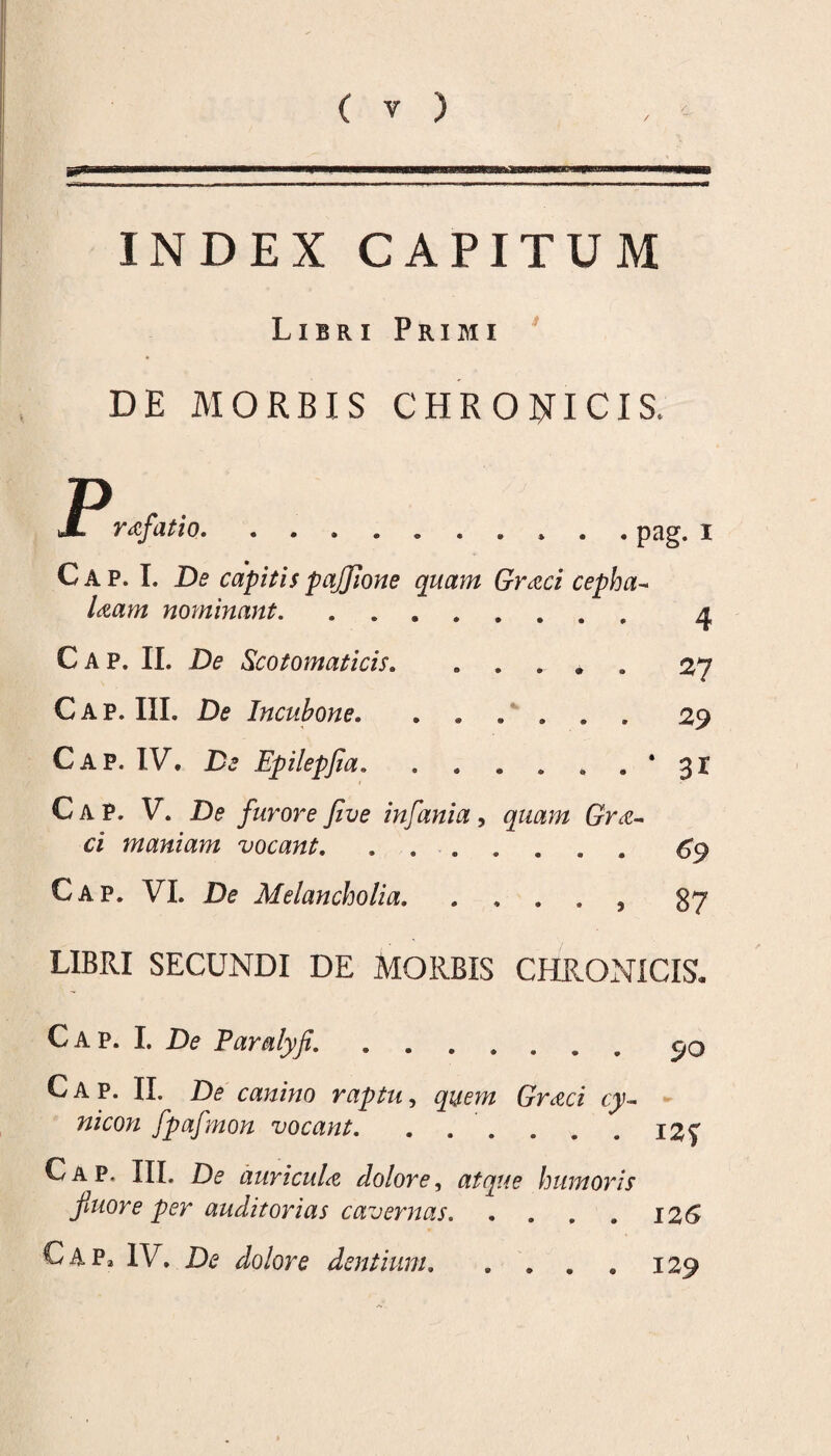 INDEX CAPITUM Libri Primi DE MORBIS CHRONICIS. P JL rafatio. .......... pag. i Cap. I. De capitis pajjione quam Graci cepha- Uam nominant. .. 4 Cap. II. De Scotomaticis. ..... 27 Cap. III. De Incubone. ...... 29 Cap. IV. De Epilepfia. . . . . . . ' 31 Cap. V. De furore Jive infania, 6rnc- ci maniam vocant. ....... 69 Cap. VI. D<? Melancholia.. 87 LIBRI SECUNDI DE MORBIS CHRONICIS. Cap. I. D? Paralyf. ....... 90 Cap. II. De canino raptu, Unea w/am fpafmon vocant. . . . . . . i2f Cap. III. D<? auricuU dolore, atque humoris fiuore per auditorias cavernas.12 6 Cap* IV. dolore dentium. . . 129