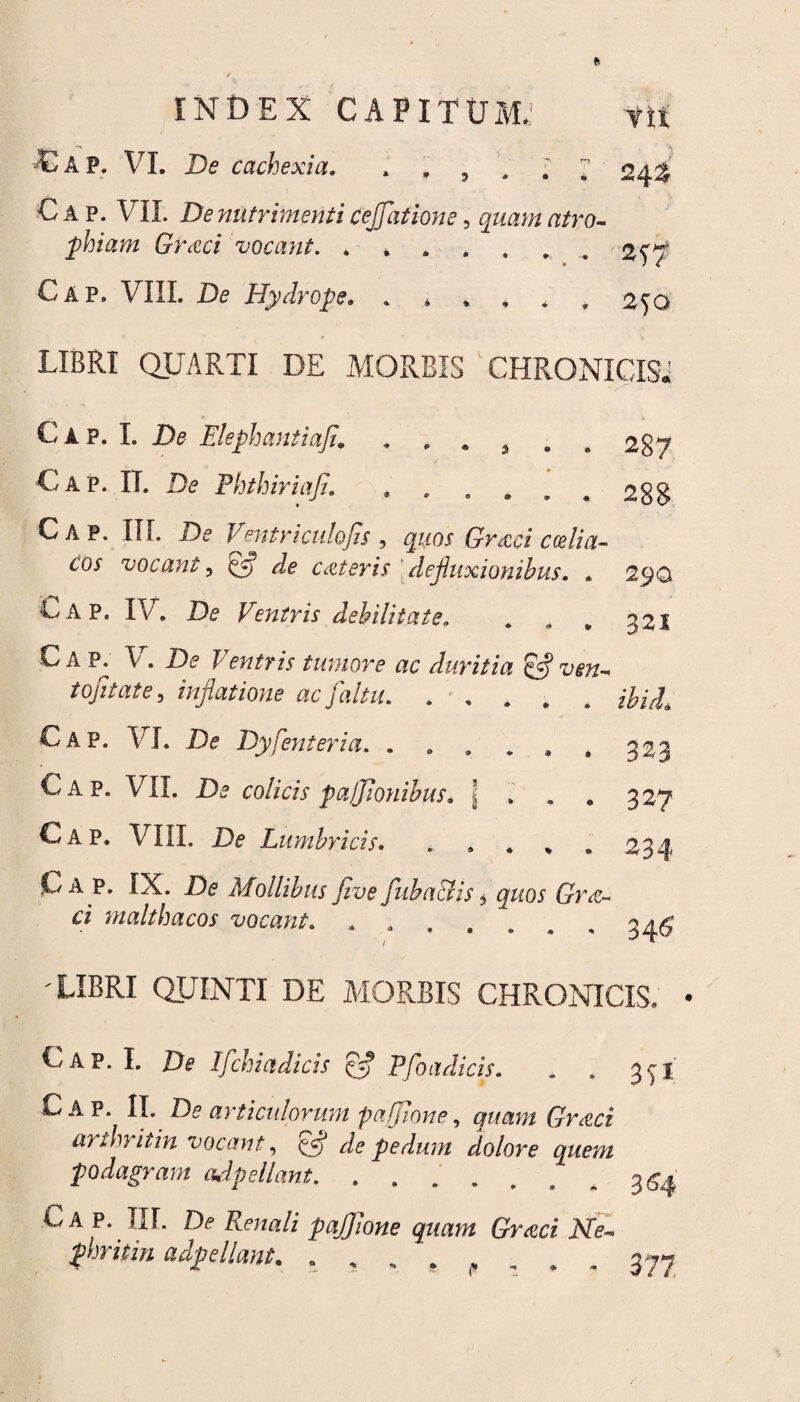 C A P. VI. De cachexia. * * 5 Vtt . \ 24^ C A p. VIL De nutrimenti cejjhtione, quam atro¬ phiam Grecci vocant. ^ ^ 2^/ Cap. VIII. De Hydrope, ****** 2^0 LIBRI QUARTI DE MORBIS CHRONICIS. C a p. I. De Elephantiafi. . , . 9 . C A P. II. De PhthiriaJI. .. Uap. III. De Ventriculojjs , quos Grxci ccelia- Cos vocant5 de c ater is'defluxionibus. . Bap, IV, De Ventris debilitate. 287 288 290 321 C A P. V. De Ventris tumore ac duritia & ven- tojitate, inflatione ac [altu. ..... Cap. VI. De Dy Venter ia. . . . „ , . 323 Cap. VII. De colicis pafflonibus. \ ... 327 Cap. VIII. De Lumbricis..234 Cap. IX. De Mollibus Jive fuba&is 5 Dne- £* maltha cos vocant. ....... 3^ LIBRI QUINTI DE MORBIS CHRONICIS. C A P. I. De Ifchiadicis ct Pfoadicis. Cap. II. De articulorum paffione, quam Grati arthritin vocant, & de pedum dolore quem podagram adpellant. Cap. III. De Renali pajjlone quam Gretci Ne~ phritin adpellant. . , . . 3 >1 364 377