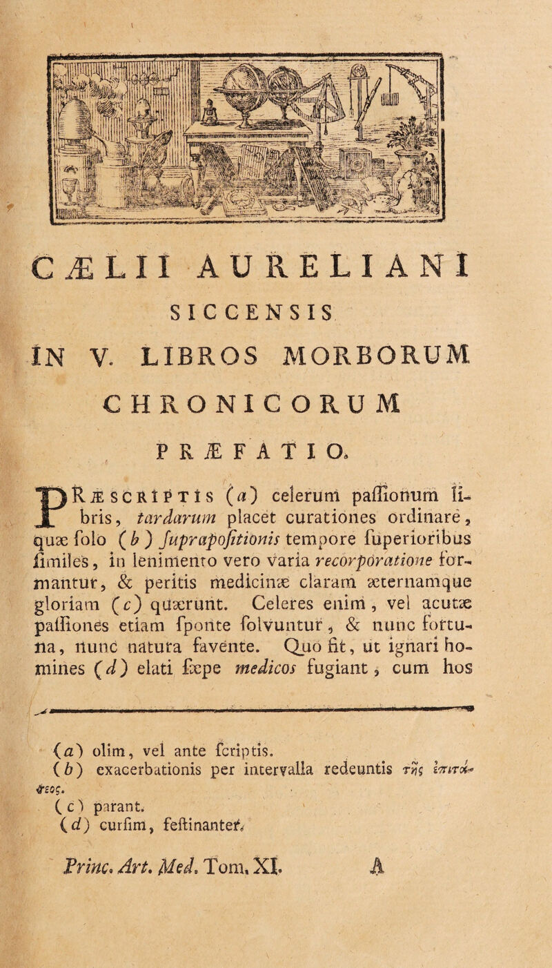 C^LII AURELIANI SICCENSIS IN V. LIBROS MORBORUM CHRONICORUM PRiEFATIO» PRiE SCRIPTIS (u) celerunl paffiohum li¬ bris, tardarum placet curationes ordinare, quae folo ( b) Juprapofitionis tempore fuperioribus iimiles, in lenimento vero varia recorporatione for¬ mantur, & peritis medicinae claram seternamque gloriam (c) quaerunt. Celeres enim, vel acutae palfiones etiam fporite folvuntur, & nunc fortu¬ na, nunc natura favente. Quo fit, ut ignari ho¬ mines (d) elati fcpe medicos fugiant, cum hos (a) olim, vel ante fcriptis. (b) exacerbationis per intervalla redeuntis hrvrk tfzog. ( c ) parant. {d) curfim, feftinanteif» Trine. Art. Med, Tom. XI. A