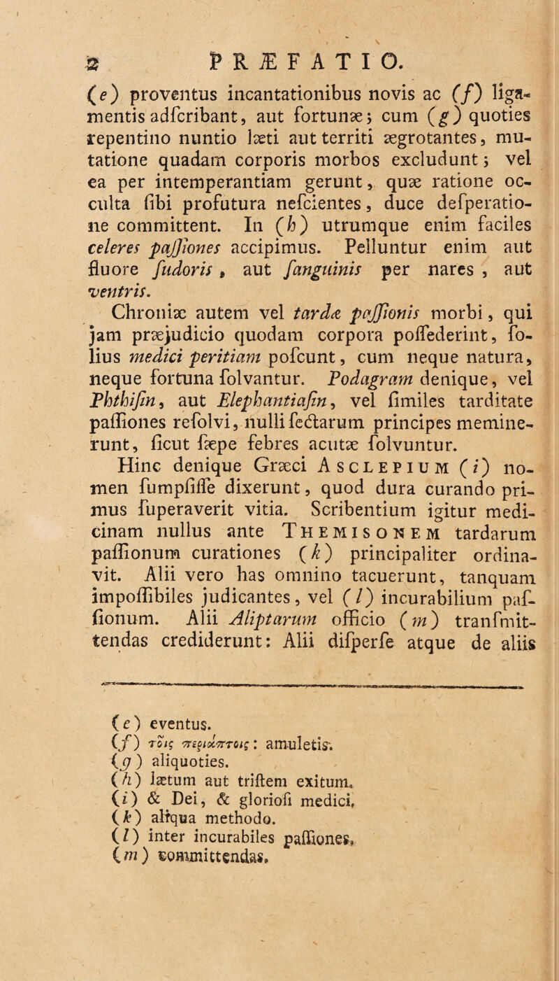 (e) proventus incantationibus novis ac (/) liga* mentis adfcribant, aut fortunae; cum (g) quoties repentino nuntio laeti aut territi aegrotantes, mu* tatione quadam corporis morbos excludunt; vel ea per intemperantiam gerunt, quae ratione oc¬ culta fibi profutura nefcientes, duce defperatio- ne committent. In (T) utrumque enim faciles celeres pajjiones accipimus. Pelluntur enim aut fluore fudoris 9 aut /'anguinis per nares , aut ventris. Chroniae autem vel tarda pajjionis morbi, qui jam praejudicio quodam corpora poifederint, fo- lius medici peritiam pofcunt, cum neque natura, neque fortuna folvantur. Podagram denique, vel Phthijin, aut Elephantiafin, vel fimiles tarditate paffiones refolvi, nulli fedarum principes memine¬ runt, ficut faepe febres acutae folvuntur. Hinc denique Graeci Asclepium (i) no¬ men fumpffife dixerunt, quod dura curando pri¬ mus fuperaverit vitia. Scribentium igitur medi¬ cinam nullus ante Themisonem tardarum paffionum curationes (k) principaliter ordina¬ vit. Alii vero has omnino tacuerunt, tanquam impoffibiles judicantes, vel (7) incurabilium paf- fionum. Alii Aliptarum officio (m) tranfmit- tendas crediderunt: Alii difperfe atque de aliis i -winn—■II I.» -- | | T|,1 -T, — VM--U r IU JJ „ ^ IIIIHll.il Illi I (e) eventus. (jr) rei? 7n§tx7rToig: amuletis*. {p ) aliquoties. (h) Istum aut triftem exitum. (0 & Dei, & gloriofi medici, (A*) aliqua methodo. (l) inter incurabiles paffiones, (m) committendas.