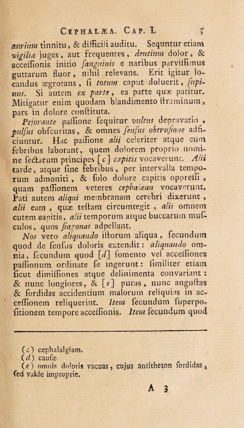 miriuni tinnitu, & difficili auditu. Sequntur etiam vigilU juges, aut frequentes, dentium dolor, & acceffionis initio /'anguinis e naribus parviifimus guttarum fluor, nihil relevans. Erit igitur lo¬ candus aegrotans, fi totum caput doluent, fnpi- nus. Si autem ex parte, ea parte quae patitur. Mitigatur enim quodam blandimento ftraminum, pars in dolore conftituta. Pejorante paifione fequitur vultus depravatio * pulfus obfcuritas, & omnes fienfius. obtrufiione ad fi¬ ci untur. Hac paifione alii celeriter atque cum febribus laborant, quem dolorem proprio nomi¬ ne fedarum principes [c] capitis vocaverunt. Alii tarde, atque fine febribus, per intervalla tempo¬ rum admoniti , & folo dolore capitis oppreifi , quam paffionem veteres cephaUan vocaverunt. Pati autem aliqui membranam cerebri dixerunt , alii eam , qux tettam' circumtegit , alii omnem cutem canitis, alii temporum atque buccarum mu£ culos, quos fi agonas adpellant, Nos vero aliquando iftorum aliqua, fecundum quod de fenfus doloris extendit: aliquando om¬ nia, fecundum quod [fl fomento vel accelfiones paffionum ordinate fe ingerunt: fimi!iter etiam ficut dimiffiones atque delinimenta convariant : & nunc longiores, & [e] puras, nunc anguftas & fordidas accidentium maiorum reliquias in ac- ceffionem reliquerint. Item fecundum luperpo- fitionem tempore accelfionis. Item fecundum quod (c) cephalalgiam. (d) caufae (e) omnis doloris vacuas, cujas antitheton fordidas^ fed vaide improprie.