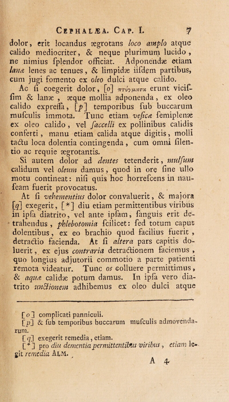 dolor, erit locandus aegrotans loco amplo atque calido mediocriter, & neque plurimum lucido, ne nimius fplendor officiat. Adponendae etiam lana lenes ac tenues, & limpidae iifdem partibus, cum jugi fomento ex oleo dulci atque calido. Ac fi coegerit dolor, [0] erunt vicif- fim & lanae , aeque mollia adponenda , ex oleo calido exprefTa, [^?] temporibus fub buccarum mufculis immota. Tunc etiam vefica femiplenae ex oleo calido, vel faccelli ex pollinibus calidis conferti, manu etiam calida atque digitis, molli tadlu loca dolentia contingenda, cum omni filen- tio ac requie aegrotantis. Si autem dolor ad dentes tetenderit, mulfum calidum vel oleum damus, quod in ore fine ullo motu contineat: nifi quis hoc horrefcens in nau- feam fuerit provocatus. At fi vehementius dolor convaluerit, & majora \_q] exegerit, [*] diu etiam permittentibus viribus in ipfa diatrito, vel ante ipfam, fanguis erit de¬ trahendus , phlebotomia fcilicet: fed totum caput dolentibus, ex eo brachio quod facilius fuerit , detra&io facienda. At fi altera pars capitis do- luerit, ex ejus contraria detra&ionem faciemus , quo longius adjutorii commotio a parte patienti remota videatur. Tunc os colluere permittimus, & aqua calidae potum damus. In ipfa vero dia¬ trito un&ionem adhibemus ex oleo dulci atque fol complicati panniculi. & fub temporibus buccarum mufculis admovenda¬ rum. f f/] exegerit remedia, etiam. [ * ] pro diu dementia permittentibus viribus, etiam le¬ git remedia Alm. A 4k