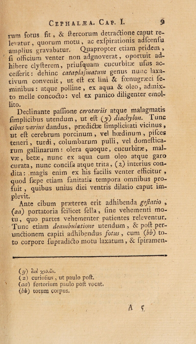 rum fotus fit, & ftercorum detradione caput re~ legatur , quorum motu , ac exipirationis adfcenfu ampfius gravabatur. Quapropter etiam prideni , fi officium venter non adgnoverat, oportuit ad¬ bibere clyfterem, priuCquam cucurbitae ufus ac- ceiferit: dehinc cataplajrnatum genm nunc laxa¬ tivum convenit, ut eft ex lini & foenugraect le- minibus: atque polline, ex aqua & oleo, admix¬ to meile conco&o: vel ex panico diligenter emol¬ lito. , Declinante paffione cerotariis atque malagmatis fimplicibus utendum, ut eft {y) diachylon. Tunc cibus varius dandus, praedite fimplicicati vicinus, ut eft cerebrum porcinum, vel hoedinum , pilees teneri, turdi, columbarum pulli, vel domeftica- rum gallinarum: olera quoque, cucurbitae, mal¬ vae , betae, nunc ex aqua cum oleo atque garo curata, nunc concifa atque trita, (z) interius con¬ dita: .magis enim ex his facilis venter efficitur , quod ftepe etiam fanitatis tempora omnibus pro¬ fuit , quibus unius diei ventris dilatio caput im¬ plevit. Ante cibum praeterea erit adhibenda geftatio , (aa) portatoria fcilicet fella, fine vehementi mo¬ tu , quo partes vehementer patientes relevemur. Tunc etiam deambulatione utendum, Sc poft per- undionem capiti adhibendus fotus, cum (bb) to¬ to corpore fupradido motu laxatum, & ipiramen- ■ ■ii-,.,,,... .... (l/) did %V/MV. ( z) curiofius, ut paulo poft. {ad) fertorium paulo poft vocat (bb) totum corpus.