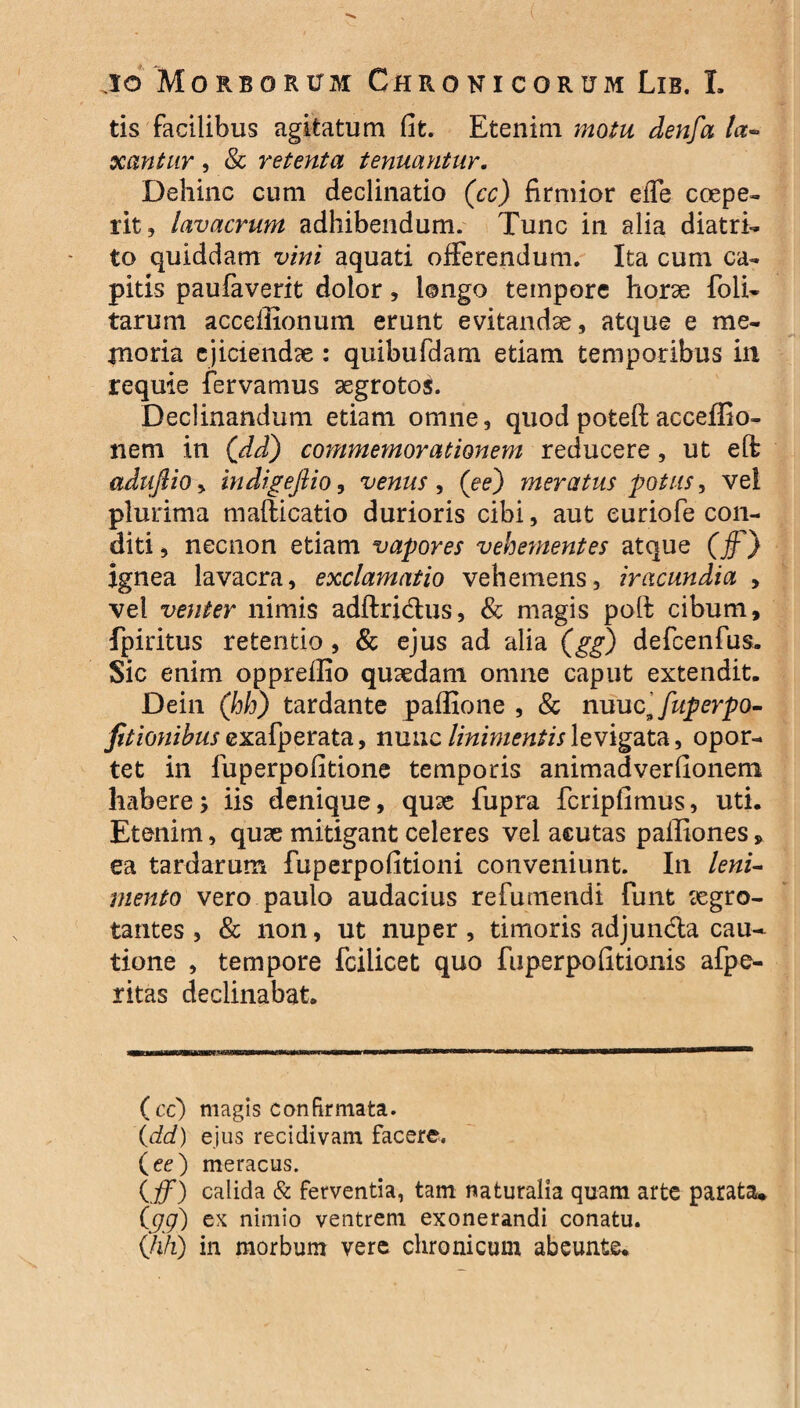 tis facilibus agitatum fit. Etenim motu denfa la~ xantur, 8c retenta tenuayitur. Dehinc cum declinatio (cc) firmior effe coepe¬ rit, lavacrum adhibendum. Tunc in alia diatri- to quiddam vini aquati offerendum. Ita cum ca¬ pitis paufaverit dolor, longo tempore horse foli- tarum acceflionum erunt evitandae, atque e me¬ moria ejiciendae : quibufdam etiam temporibus in requie fervamus aegrotoi. Declinandum etiam omne, quod poteft acceffio- liem in (dd) commemorationem reducere, ut eft adufiiOy indigefiio, venus, (ee) meratus potus, vel plurima mafticatio durioris cibi, aut euriofe con¬ diti , necnon etiam vapores vehementes atque (ff) ignea lavacra, exclamatio vehemens, iracundia > vel venter nimis adftri&us, & magis poft cibum, fpiritus retentio, & ejus ad alia (gg) defcenfus. Sic enim oppreflio quaedam omne caput extendit. Dein (hh) tardante paffione , & nuuc^fuperpo- fitionibus exafperata, nuuc linimentis levigata, opor¬ tet in fuperpofitione temporis animadverfionem habere; iis denique, quae fupra fcripfimus, uti. Etenim, quae mitigant celeres vel acutas paffiones, ea tardarum fuperpofitioni conveniunt. In leni~ mento vero paulo audacius re fu mendi fimt aegro¬ tantes , & non, ut nuper , timoris adjuncta cau¬ tione , tempore fcilicet quo fuperpo(Itionis afpe- ritas declinabat. (cc) magis confirmata. {dd) ejus recidivam facere. (ee) meracus. (jff) calida & ferventia, tam naturalia quam arte parata. {gg) ex nimio ventrem exonerandi conatu. (hh) in morbum vere chronicum abeunte.