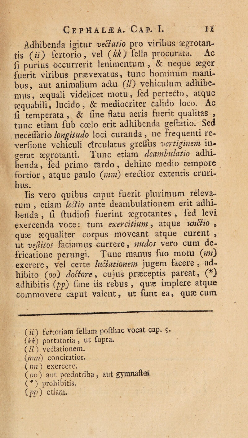 Adhibenda igitur ve&atio pro viribus aegrotan¬ tis (ii) fertorio, vel (kk) fella procurata. Ac fi purius occurrerit lenimentum , & neque aeger fuerit viribus praevexatus, tunc hominum mani¬ bus, aut animalium adu (//) vehiculum adhibe¬ mus, aequali videlicet motu, fed pertedo, atque aequabili, lucido, & mediocriter calido loco. Ac fi temperata , & fine flatu aeris fuerit qualitas , tunc etiam fub coelo erit adhibenda geftatio. Sed neceffario longitudo loci curanda ne frequenti re- verfione vehiculi clrculatus greffus vertiginem in¬ gerat aegrotanti. Tunc etiam deambulatio adhi¬ benda, fed primo tardo, dehinc medio tempore fortior, atque paulo (mm) eredior extentis cruri¬ bus. i Iis vero quibus caput fuerit plurimum releva¬ tum , etiam le&io ante deambulationem erit adhi¬ benda , fi ftudiofi fuerint aegrotantes , fed levi exercenda voce: tum exercitium, atque un&io , quae aequaliter corpus moveant atque curent „ ut vejlitos faciamus currere, nudos vero cum de¬ fricatione perungi. Tunc manus fuo motu (nn) exerere, vel certe luctationem jugem facere , ad¬ hibito (og) do&ore, cujus praeceptis pareat, (* *) adhibitis (pp) fane iis rebus , quae implere atque commovere caput valent, ut funt ea, quae cum (ii) fertoriam feliam pofthac vocat cap. 5. (kk) portatoria, ut fupra. (//) vedationem. (mm) concitatior. (nn) exercere. ( 00 ) aut pcedotriba, aut gymnaftel (*) prohibitis. (pp) etisuru.