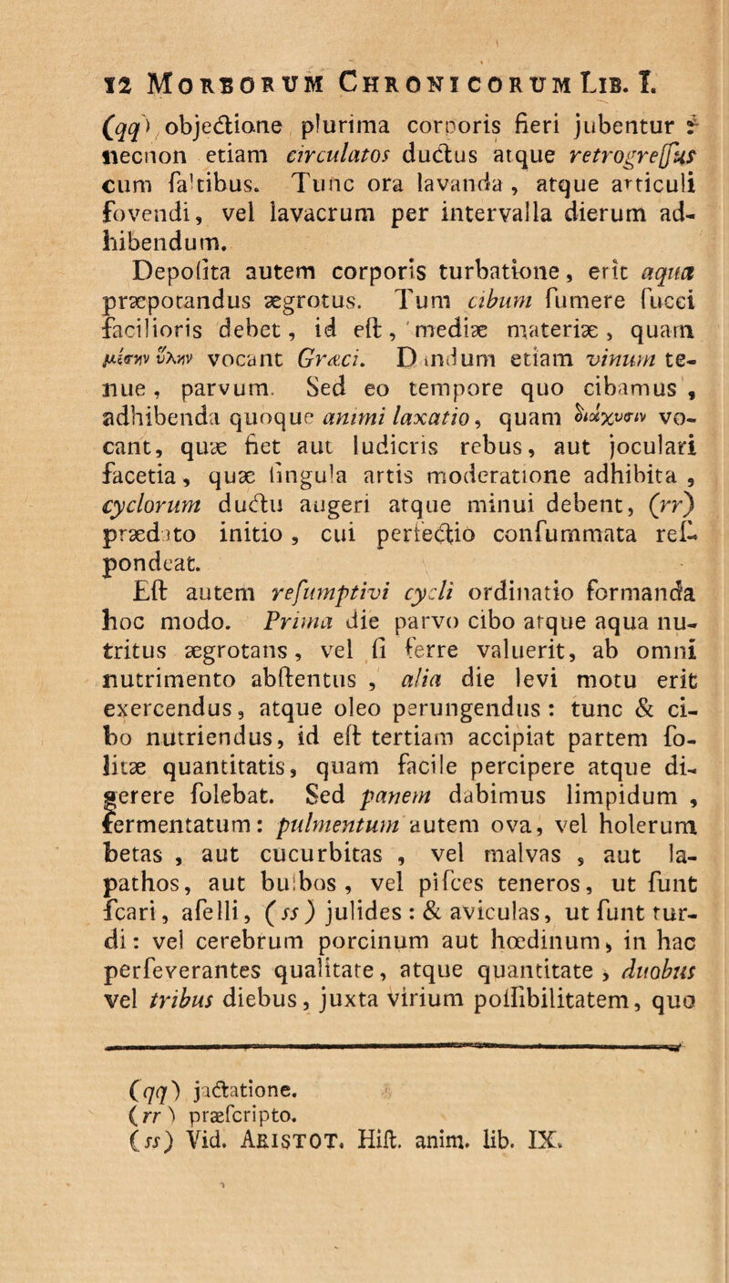 (qq) obje<ftio.ne plurima corporis fieri jubentur i necnon etiam circulatos ductus atque retrogretfu? cum facibus. Tunc ora lavanda , atque articuli fovendi, vel lavacrum per intervalla dierum ad¬ hibendum. Depolita autem corporis turbatione, erit aqua praepotandus aegrotus. Tum cibum fumere fucei facilioris debet, id eft, mediae materiae, quam txlsviv vxw vocant Graci. D tndum etiam vinum te¬ nue , parvum. Sed eo tempore quo cibamus , adhibenda quoque animi laxatio, quam vo¬ cant, quae fiet aut ludicris rebus, aut joculari facetia, quae fingu^a artis moderatione adhibita, cyclorum ducftu augeri atque minui debent, (rr) praedito initio, cui periecfio confummata refi* pondeat. Eft autem refumptivi cycli ordinatio formanda hoc modo. Prima die parvo cibo atque aqua nu¬ tritus aegrotans, vel fi ferre valuerit, ab omni nutrimento abftentus , alia die levi motu erit exercendus, atque oleo perungendus: tunc St ci¬ bo nutriendus, id eft tertiam accipiat partem fo- litae quantitatis, quam facile percipere atque di¬ gerere folebat. Sed panem dabimus limpidum , fermentatum: pulmentum autem ova, vel holerum betas , aut cucurbitas , vel malvas , aut la¬ pathos, aut bulbos, vel pifces teneros, ut funt fcari, afelli, (ss) julides : St aviculas, ut funt tur¬ di : vel cerebrum porcinum aut hcedinum, in hac perfeverantes qualitate, atque quantitate , duobus vel tribus diebus, juxta virium polfibilitatem, quo (qq) ja&atione. (rr } praefcripto. (ss) Vid. Aristot. HiA. anim. lib. IX.