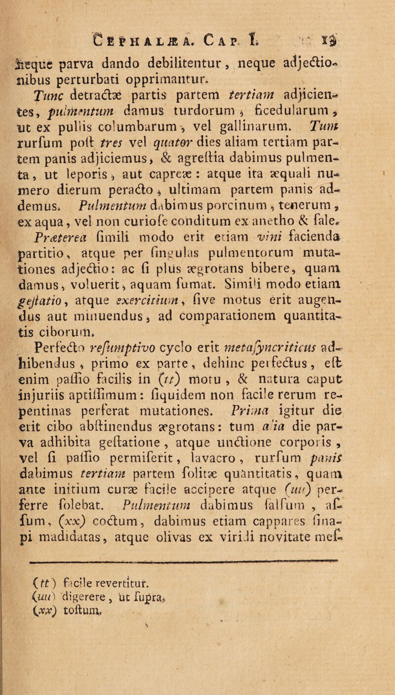 C 1 $ H A L JE A, C A V 1 ! ■ ti parva dando debilitentur, neque adjedio- mbus perturbati opprimantur» Tunc detradse partis partem tertiam adjicien^ tes, pulmentum damus turdorum, ficedularum, ut ex pubis columbarum , vel gallinarum» Tum rurfum poli tres vel quater dies aliam tertiam par¬ tem panis adjiciemus j & agreilia dabimus pulmen¬ ta, ut leporis i aut capreae: atque ita aequali nu¬ mero dierum perado, ultimam partem panis ad¬ demus. Pulmentum dabimus porcinum , tenerum , ex aqua, vel non curiofe conditum ex anetho & fale* Praeterea fimili modo erit edam vini facienda partitio, atque per lingulas pulmentorum muta¬ tiones adjedio: ac fi plus aegrotans bibere, quam damus, voluerit * aquam fumat. Simifi modo etiam gejtatio, atque exercitium, five motus erit augen¬ dus aut minuendus, ad comparationem quantita¬ tis ciborum. Perfedo refumptivo cyclo erit metasyncriticus ad¬ hibendus * primo ex parte, dehinc peifedus, eft enim pallio facilis in (tt) motu , & natura caput injuriis aptifiimum : fiquidem non facile rerum re¬ pentinas perferat mutationes. Prima igitur dio erit cibo abftinendus aegrotans: tum a 'ia die par¬ va adhibita geftatione , atque undione corporis , vel fi pallio permiferit, lavacro, rurfum panis dabimus tertiam partem folitae quantitatis, quam ante initium curse facile accipere atque (uu) per¬ ferre folebat. Pulmentum dabimus falfum , a£ fum, (xx) codum, dabimus etiam cappares fina- pi madidatas, atque olivas ex viri di novitate mefl (tt) facile revertitur. (uu) digerere , ut fupra, (xx) tofturn.