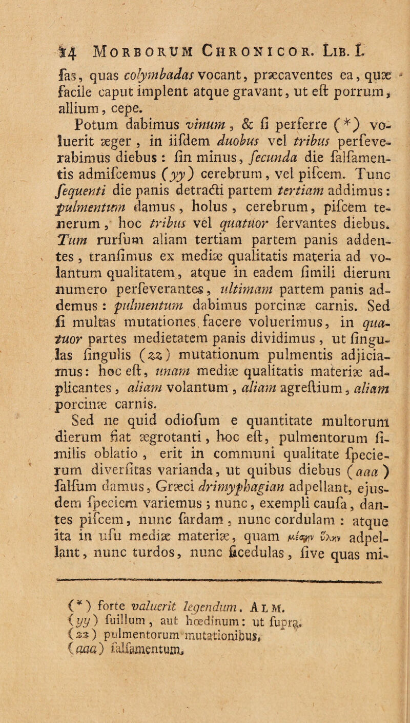 fas, quas colymbadas vocant, praecaventes ea, quae facile caput implent atque gravant, ut eft porrum, allium, cepe. Potum dabimus vinum, Sc fi perferre (*) vo¬ luerit aeger , in iifdem duobus vel tribus perfeve- rabimus diebus : fin minus, fecunda die {aliamen¬ tis admifcemus (yy) cerebrum, vel pifcem. Tunc fequenti die panis detradi partem tertiam addimus: fulmentum damus, holus , cerebrum, pifcem te¬ nerum , hoc tribus vel quatuor fervantes diebus. Tum rurfum aliam tertiam partem panis adden¬ tes , tranfimus ex mediae qualitatis materia ad vo¬ lantum qualitatem , atque in eadem fimili dierum numero perfeverantes, ultimam partem panis ad¬ demus : fulmentum dabimus porcinae carnis. Sed fi multas mutationes,facere voluerimus, in qua- tuor partes medietatem panis dividimus , ut fingu- las fingulis (zz) mutationum pulmentis adjicia¬ mus : hoc eft, unam mediae qualitatis materiae ad- plicantes, aliam volantum , aliam agreftium, aliam porcinae carnis. Sed ne quid odiofum e quantitate multorum dierum fiat aegrotanti, hoc eft, pulmentorum li¬ mi i is oblatio , erit in communi qualitate fpecie- rum diverfitas varianda, ut quibus diebus (aaa ) falfum damus, Gr&ci drimyphagian adpellant, ejus¬ dem fpeciem variemus; nunc, exempli caufa, dan¬ tes pifcem, nunc fardam , nunc cordulam : atque ita in ufu mediae materiae, quam vxm adpel¬ lant , nunc turdos, nunc ficedulas, five quas mi- ( * ) forte valuerit legendum. A L M. {yy) fu illum , aut hcedinum: ut fupr&. (%% ) pulmentorum mutationibus» ima) falfamentum.