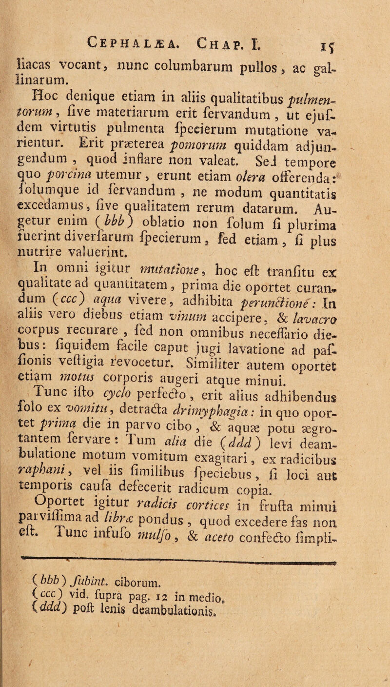 liacas vocant, nunc columbarum pullos, ac gal¬ linarum. Hoc denique etiam in aliis qualitatibus fulmen¬ torum , five materiarum erit fervandum , ut ejuf- dem virtutis pulmenta fpecierum mutatione va- rientur. Erit praeterea fornorum quiddam adjun¬ gendum , quod jnflare non valeat. Sei tempore quo porcina utemur, erunt etiam olera offerenda.:' iolumque id fervandum , ne modum quantitatis excedamus, (ive qualitatem rerum datarum. Au¬ getur enim ( bbb) oblatio non folum fi plurima fuerint diverfarum fpecierum , fed etiam ? fi plus nutrire valuerint. In omni igitur mutatione, hoc eft tranfitu ex qualitate ad quantitatem , prima die oportet curan* dum (^ccc') aqua vivere, adhibita perun&ione: In aliis \ero diebus etiam vinum accipere. & lavacro corpus recurare 5 fed non omnibus neceflario die¬ bus: fiquidem facile caput jugi lavatione ad paf. fionis veftigia revocetur. Similiter autem oportet etiam motus corporis augeri atque minui. Tunc ifto cyclo perfedto , erit alius adhibendus lolo ex vomitu, detracfla drimyphagia,: in quo opor¬ tet prima die in parvo cibo , & aquae potu segro- tantem leivare: I um alia die (ddd) levi deam¬ bulatione motum vomitum exagitari, ex radicibus rapham, vel us fimilibus fpeciebus, fi loci aut temporis caufa defecerit radicum copia. Oportet igitur radicis cortices in frufta minui parviihma ad libret pondus , quod excedere fas non lunc infufo mulfo, & aceto confedto fimpli- ( bbb ) Jiibint. ciborum. fupr? pag' 12 *n medio* \Qud) poft lenis deambulationis»