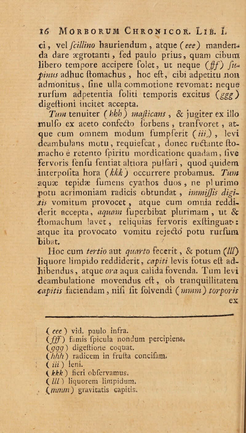 \6 Morborum Chronicor. Lib. L ei, vel fcillino hauriendum , atque (eee) mandens da dare segrotanti, fed paulo prius, quam cibum libero tempore accipere folet, ut neque (fif) fit- pinus adhuc ftomachus , hoc eft, cibi adpetitu non admonitus, fine ulla commotione revomat: neque rurfum adpetentia foliti temporis excitus (ggg) digeftioni incitet accepta, Tum tenuiter ( hhh) mafiicans , & jugiter ex illo mulfo ex aceto confedo forbens , tranfvoret, at¬ que cum omnem modum fump ferit (mj, levi deambulans motu, requiefcat, donec rucftante fto- macho e retento fpiritu mordicatione quadam, five fervoris fenfu fentiat altiora pulfari, quod quidem interpofita hora (kkk) occurrere probamus. Tum aquae tepidae fumeus cyathos duos 5 ne pl urimo potu acrimoniam radicis obtundat , immijjis eligi- Jis vomitum provocet, atque cum omnia reddi¬ derit accepta, aquam fuperbibat plurimam, ut & itomachum lavet, reliquias fervoris exftinguat»: atque ita provocato vomitu reje&o potu rurfum tibat. Hoc cum tertio aut quarto fecerit, & potum (///) liquore limpido reddiderit, capiti levis fotus eft ad¬ hibendus, atque ora aqua calida fovenda. Tum levi deambulatione movendus eft, ob tranquillitatem capitis faciendam, nifi fit foivendi (mrnm) torporis ex ( eee ) vid. paulo infra. (fff) famis fpicula nondum percipiens, {ggg) digeftiorie coquat. (/?/z/z) radicem in frulta concifam» • ( iii ) leni. { kkk ) fieri obfervamus. ( UL) liquorem limpidum. : (rurum) gravitatis capitis»