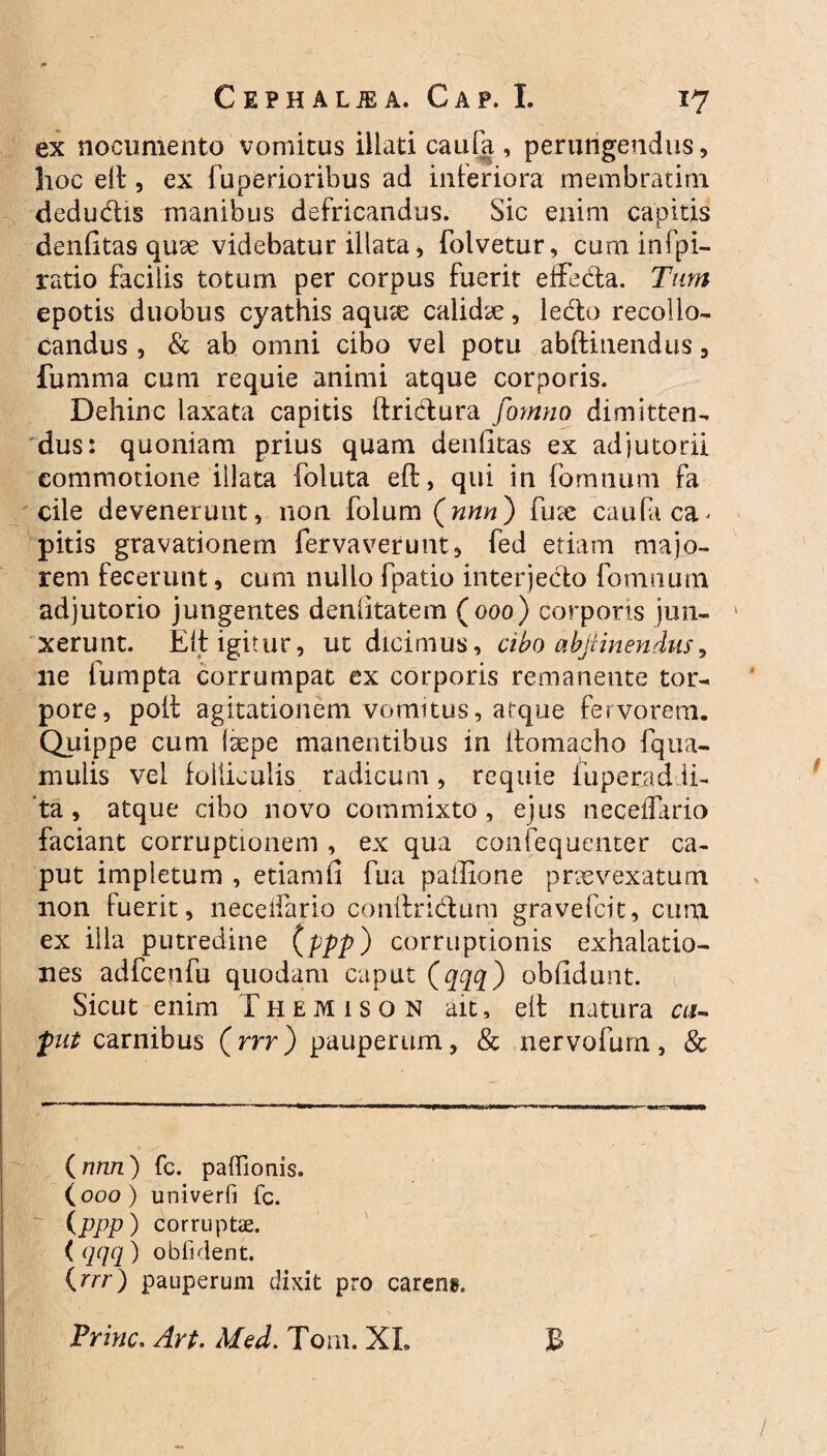 ex nocumento vomitus illati caula , perungendus, hoc elt, ex fuperioribus ad inferiora membratim dedu&is manibus defricandus. Sic enim capitis denfitas quse videbatur illata , folvetur, cum infpi- ratio facilis totum per corpus fuerit effed:a. Tum epotis duobus cyathis aquae calidae, lecto recollo¬ candus , & ab omni cibo vel potu abftinendus, fumma cum requie animi atque corporis. Dehinc laxata capitis ftrictura fornno dimitten¬ dus: quoniam prius quam denlitas ex adjutorii commotione illata foluta eft, qui in fomnum fa cile devenerunt, non folum (nnn) fu a: caufa ca¬ pitis gravationem fervaverunt, fed etiam majo¬ rem fecerunt, cum nullo fpatio interjecto fomnum adjutorio jungentes denlitatem (000) corporis jun¬ xerunt. Elt igitur, ut dicimus, cibo abjiinendus, ne fumpta corrumpat ex corporis remanente tor¬ pore, poli agitationem vomitus, atque fervorem. Quippe cum (aepe manentibus in itomacho fqua- mulis vel folliculis radicum, requie fuperjad li¬ ta , atque cibo novo commixto, ejus necedario faciant corruptionem , ex qua confequenter ca¬ put impletum , etiamll fua pailione praevexatum non fuerit, neceifario conftridtum gravefcit, cum ex illa putredine (ppp) corruptionis exhalatio¬ nes adfcenfu quodam caput (qqq) oblidunt. Sicut enim Themison ait, elt natura ca- put carnibus (rrr) pauperum, & nervofurn, Sc (nnn) fc. paffionis. (000) univerfi fc. (ppp) corruptae. ( qqq ) obfident. (rrr) pauperum dixit pro careng. Trine. Art. Med. Toni. XI. B