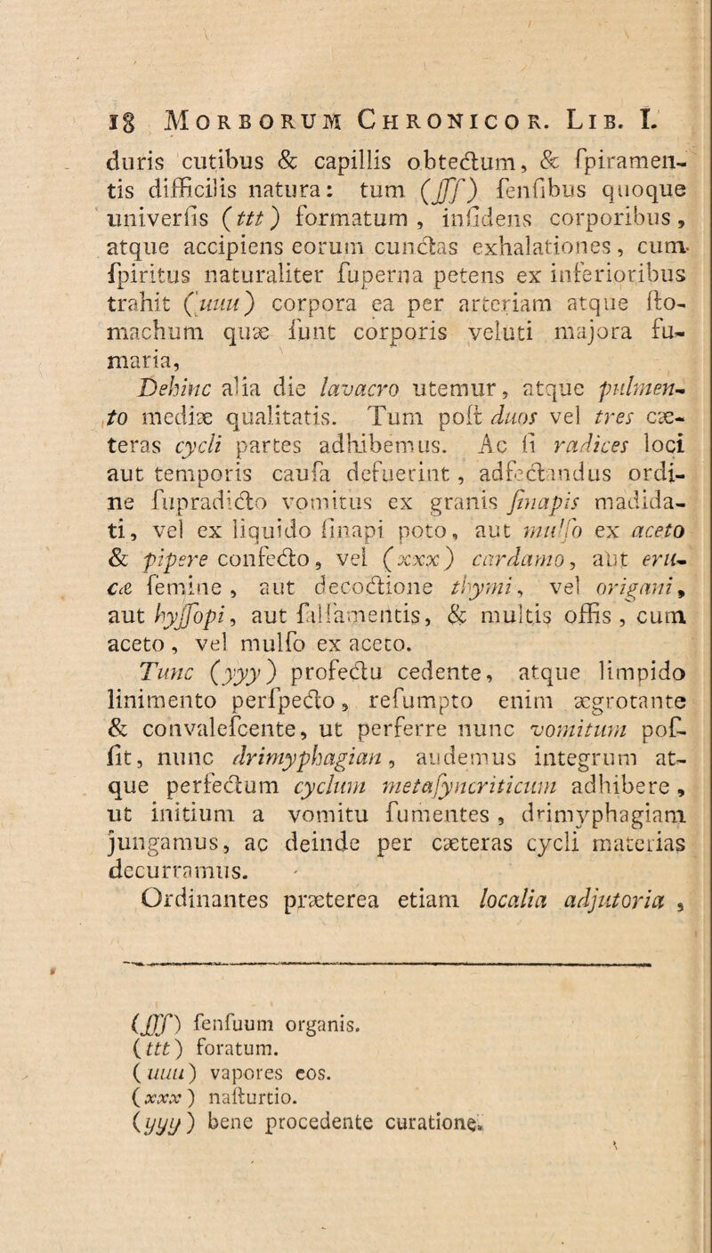 duris cutibus & capillis obtedum, & fpirameii- tis difficilis natura: tum (jff) fenfibus quoque univerfis (ttt) formatum, infidens corporibus, atque accipiens eorum cunctas exhalationes, cum- fpiritus naturaliter fuperna petens ex inferioribus trahit Quitu') corpora ea per arteriam atque Ro¬ ma dumi quae funt corporis yeluti majora fu¬ maria, Dehinc aha die lavacro utemur, atque pulmen¬ to mediae qualitatis. Tum polt duos vel tres ce¬ teras cycli partes adhibemus. Ac fi radices loci aut temporis caufa defuerint, adfedandus ordi¬ ne fupradido vomitus ex granis finapis madida¬ ti, vel ex liquido (Inapi poto, aut mu'fo ex aceto & pipere confedo, vel (xxx) cardamo, alit eru¬ ca femine, aut decodione thymi, vel origani9 aut hyjjopi, aut falfamentis, & multis offis , cum aceto , vel mulfo ex aceto. Tunc (yyy) profedu cedente, atque limpido linimento perfpedo, refumpto enim aegrotante & convalefcente, ut perferre nunc vomitum pof- fit, nunc drimyphagian, audemus integrum at¬ que perfedum cyclum metasyncriticum adbibere , ut initium a vomitu fu mentes , drimyphagiam jungamus, ac deinde per caeteras cycli materias decurramus. Ordinantes praeterea etiam localia adjutoria , (JJf) fenfuum organis. (ttt) foratum. ( uull) vapores eos. (xxx) nafturtio. (yyy ) bene procedente curatione»