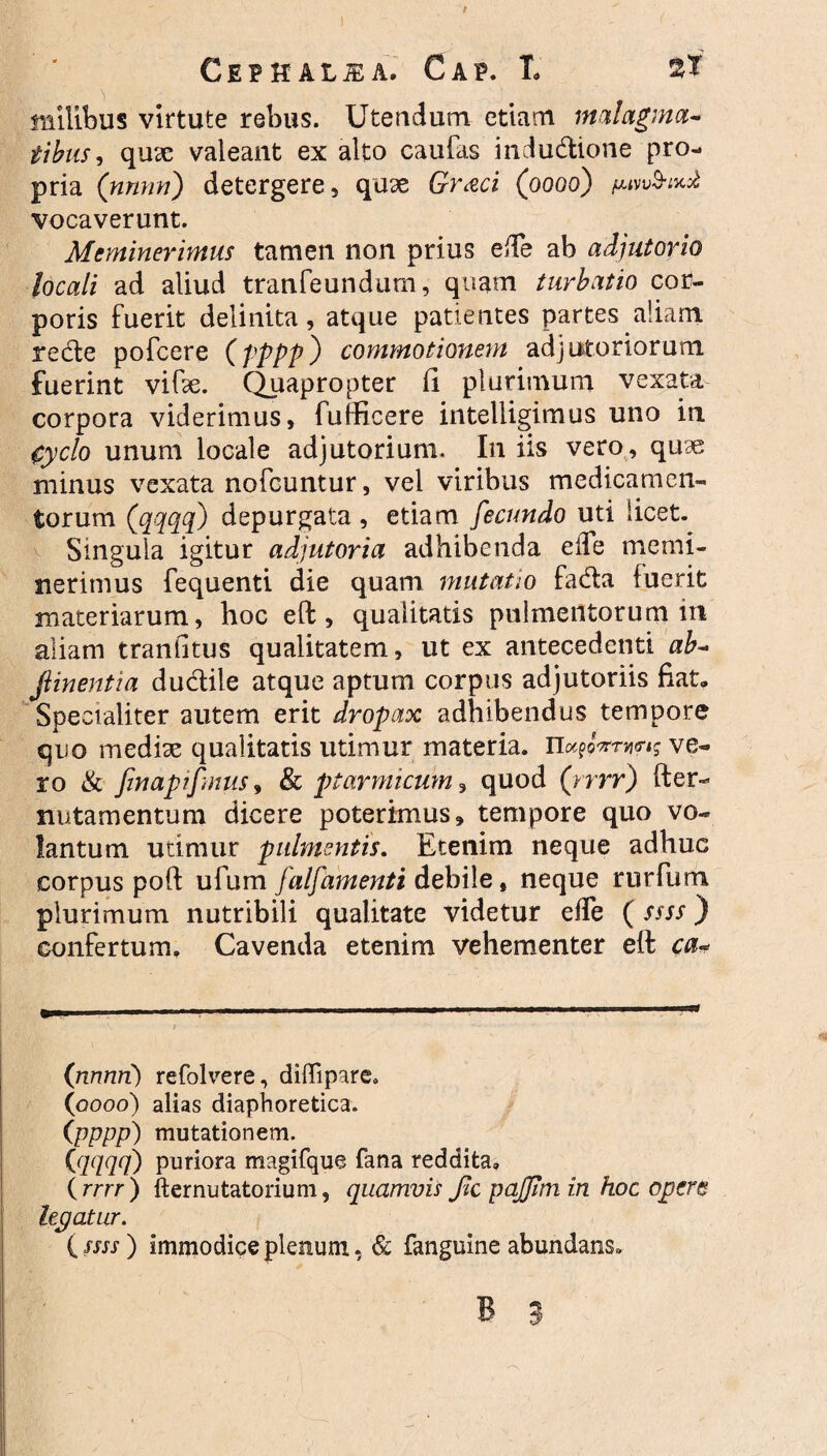 ! Cepit alsa. Gap. T. 2? 'i milibus virtute rebus. Utendum etiam malagma¬ tibus, quae valeant ex alto caulas indudione pro¬ pria (nnnn) detergere, quae Graci (0006) vocaverunt. Meminerimus tamen non prius ede ab adjutorio locali ad aliud tranfeundum, quam turbatio cor¬ poris fuerit delinita, atque patientes partes aliam rede pofcere (pppj0 commotionem adjutoriorum fuerint vifte. Quapropter (i plurimum vexata corpora viderimus, fufficere intelligimus uno in. gyclo unum locale adjutorium. I11 iis vero, quae minus vexata nofcuntur, vel viribus medicamen¬ torum (qqqq) depurgata, etiam fecundo uti licet. Singula igitur adjutoria adhibenda e ile memi¬ nerimus fequenti die quam mutatio fada fuerit materiarum, hoc eft, qualitatis pulmentorum in aliam tranfitus qualitatem, ut ex antecedenti ab- Jlinentia dudile atque aptum corpus adjutoriis fiat. Specialiter autem erit dropax adhibendus tempore quo medix qualitatis utimur materia. ve¬ ro & finapifmus, & ptarmicum , quod (rrrr) fter- nutamentum dicere poterimus, tempore quo vo¬ lantum utimur pulmentis. Etenim neque adhuc corpus poft ufum falfamenti debile, neque rurfum plurimum nutribili qualitate videtur effe ( ssss) confertum. Cavenda etenim vehementer eft ca- (nnnn) refolvere, diffipare. (0000) alias diaphoretica. (pppp) mutationem. {qqqq) puriora magifque fana reddita» {rrrr) fternutatorium, quamvis fic pajjtmin hoc opere legatur. i ssss) immodice plenum, & fanguine abundans.