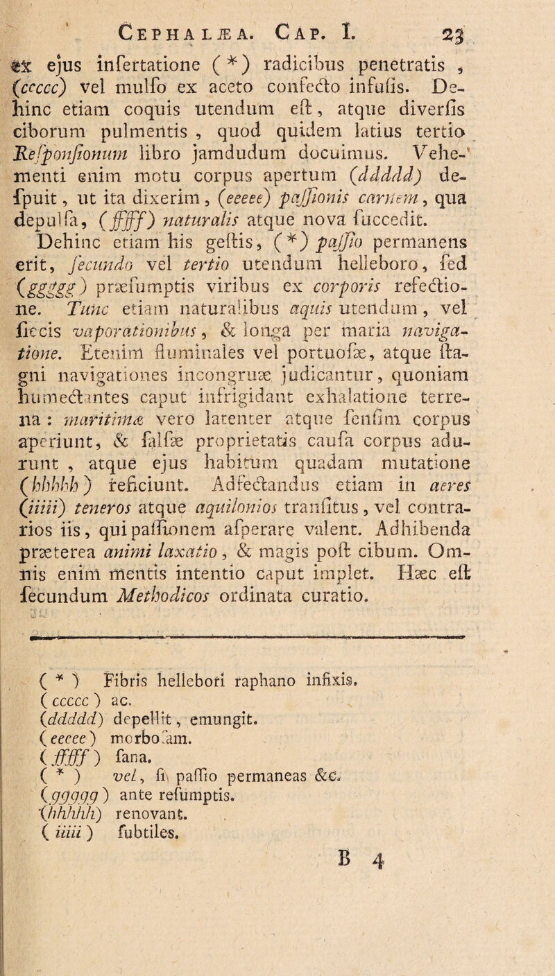 ejus infertatione (*) radicibus penetratis * (ccccc) \7el mulfo ex aceto confedo infufis. De¬ hinc etiam coquis utendum eft, atque diverfis ciborum pulmentis , quod quidem latius tertio Refponfionum libro jamdudum docuimus. Vehe-' menti enim motu corpus apertum (ddddd) de- fpuit, ut ita dixerim, (eeeee) pajjionis cani em, qua depulfa, ( ffjff) naturalis atque nova i occedit. Dehinc etiam his geftis5 (*) pajfio permanens erit, fecundo vel tertio utendum helleboro, fed (&££&£) praefumptis viribus ex corporis refedio- ne. Tunc etiam naturalibus aquis utendum, vel fle cis vaporationibus, & longa per maria naviga¬ tione. Etenim Ruminales vel portuofae, atque fta- gni navigationes incongruae judicantur, quoniam humedantes caput infrigidant exhalatione terre¬ na : maritima vero latenter atque fe 11 fini corpus aperiunt5 Sc falfae proprietatis caufa corpus adu¬ runt , atque ejus habitum quadam mutatione (hhhhh) reficiunt. Adfedandus etiam in aeres (fiiiii) teneros atque aquilonios traniitus, vel contra¬ rios iis, quipafixnnera afperare valent. Adhibenda praeterea animi laxatio, & magis poft cibum. Om¬ nis enim mentis intentio caput implet. Haec eft fecundum Methodicos ordinata curatio. ( * ) Fibris hellebofi raphano infixis, ( ccccc ) ac. (<ddddd) depellit, emungit. (eeeee') morbo Tam. (ffjff) fana. ( * ) vel, ii\ pafEo permaneas (.9.99.9.9 ) ante refumptis. (hhhhh) renovant. ( iiiii) fubtiles.