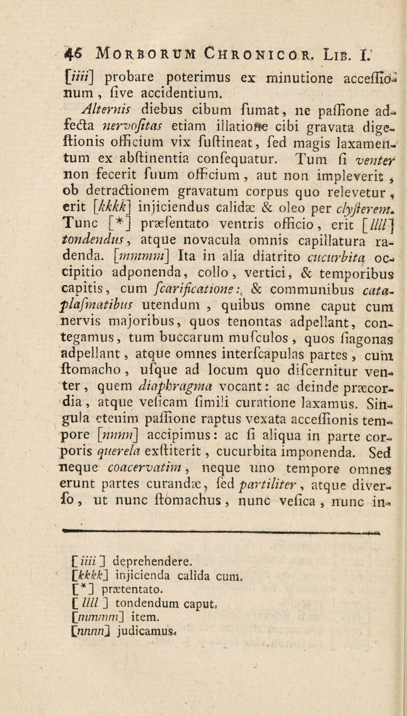 [/«/] probare poterimus ex minutione accefficM num , five accidentium. Alternis diebus cibum fumat, ne paflione ad- feda nervojitas etiam illatione cibi gravata dige- ftionis officium vix fuftineat, fed magis laxamen¬ tum ex abftinentia confequatur. Tum fi venter non fecerit fuum officium, aut non impleverit , ob detradionem gravatum corpus quo relevetur, erit \hkkk\ injiciendus calidae & oleo per clyfierent* * Tunc [*] praefentato ventris officio, erit [////] tondendus, atque novacula omnis capillatura ra¬ denda. [mmmni] Ita in alia diatrito cucurbita oc¬ cipitio adponenda, collo, vertici, & temporibus capitis, cum fcarificatione& communibus cata- flafm at ibus utendum , quibus omne caput cum nervis majoribus, quos tenontas adpellant, con¬ tegamus, tum buccarum mufculos * quos fiagonas adpellant, atque omnes interfcapulas partes , cum ftomacho , ufque ad locum quo difcernitur ven¬ ter , quem diaphragma vocant: ac deinde praecor¬ dia , atque veficam fimili curatione laxamus. Sin¬ gula etenim paffione raptus vexata acceffionis tem¬ pore [nnnn] accipimus: ac fi aliqua in parte cor¬ poris querela exftiterit, cucurbita imponenda. Sed neque coacervatim, neque uno tempore omnes erunt partes curandae, fed paniliter, atque diver- fo, ut nunc ftomachus, nunc vefica > nunc in- [ iiii ] deprehendere. [kkkk} injicienda calida cum* [*] pnetentato. [ llll ] tondendum caput [tnmtnnri] item. [ruinti} judicamus*