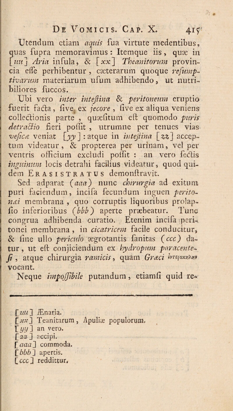 Utendum etiam aquis fua virtute medentibus, quas fupra memoravimus : Item que iis, qu3e in [zm] Avia infula 5 & [xx] Theanitonmi provin¬ cia elfe perhibentur , exterarum quoque refump- tivarum materiarum ufum adhibendo 3 ut nutri¬ biliores fuccos. Ubi vero inter inteftina & peritoneum eruptio fuerit fadla, five ex jecore , live ex aliqua veniens colleciionis parte , quae litum eft quomodo puris detra&io fieri poffit , utrumne per tenues vias vejic£ veniat [yy ] : atque in iutejiina \_zz] accep¬ tum videatur, & propterea per urinam, vel per ventris officium excludi poffit : an vero fedtis inguinum locis detrahi facilius videatur, quod qui¬ dem Erasi stratus demonftravit. Sed adparat (aaa) nunc chirurgia ad exitum puri faciendum, incifa fecundum inguen p er ito- n&i membrana , quo corruptis liquoribus prolap- fio inferioribus (bbb) aperte praebeatur. Tunc congrua adhibenda curatio. Etenim incifa ^peri¬ tonei membrana , in cicatricem facile conducitor3 & fine ullo periculo aegrotantis fanitas (ccc) da¬ tur , ut eft conjiciendum ex hydropum par acent e- fi , atque chirurgia ramicis, quam Graci ivrefoxytj]» vocant. Neque impojjibile putandum, etiamfi quid re* E uiL ] iEnaria. [xx] Teanitarum, Apulite populorum» f yy] an vero. [22 3 accipi. [aaa] commoda. ['bbb] apertis. [cccj reddittun