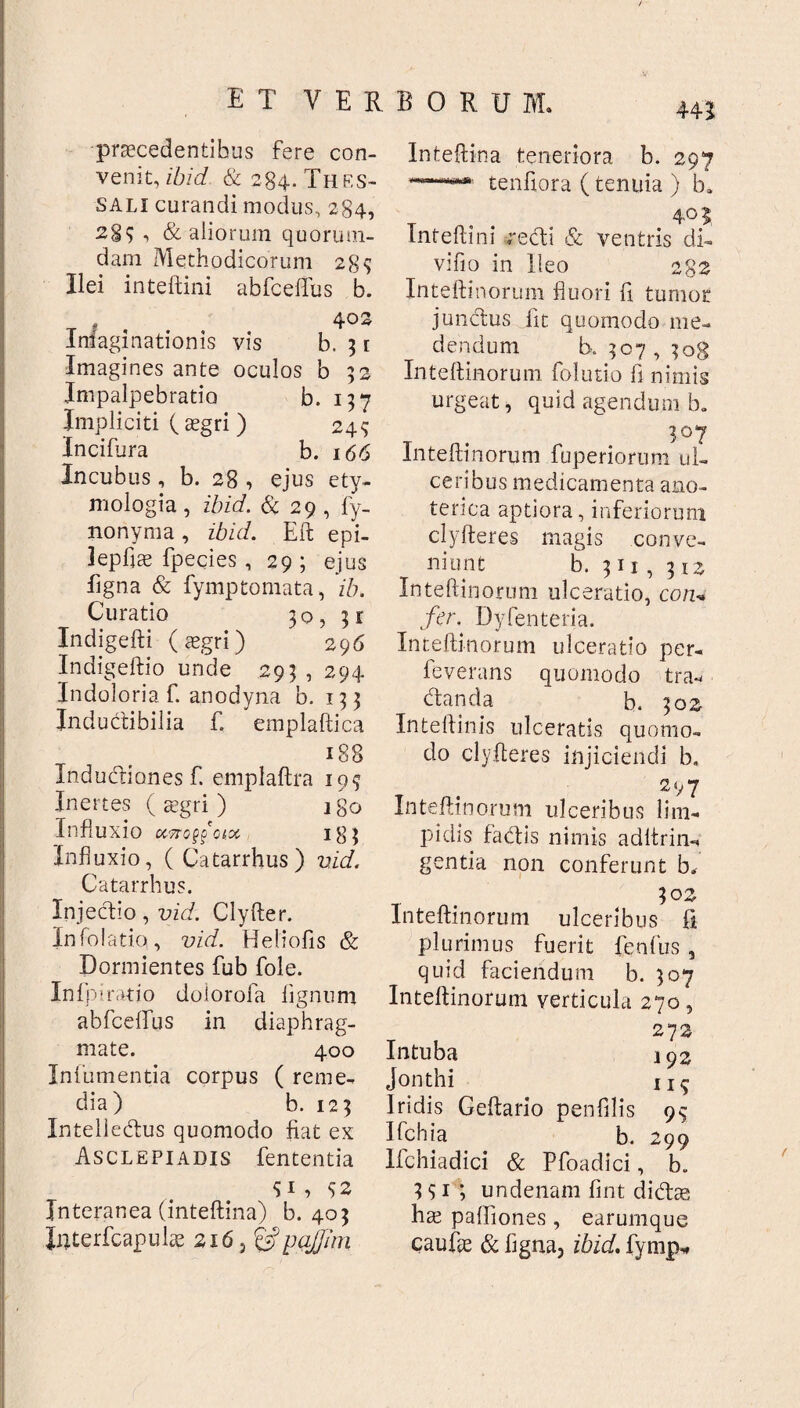 w / praecedentibus fere con¬ venit, ibid & 284. Thes¬ sali curandi modus, 284, 289 ■> & aliorum quorum¬ dam Methodicorum 289 Ilei inteftini abfceffus b. 402 Inlaginationis vis b. 31 Imagines ante oculos b 52 Impalpebratio b. 157 Impliciti (aegri) 249 Incifura b. 166 Incubus, b. 28 , ejus ety¬ mologia , ibid. & 29 , fy- nonyma, ibid. Eft epi- lepfjs fpecies , 29; ejus ligna & fymptomata, ib. Curatio 30, 31 Indigefti (aegri) 296 Indigeftio unde 293 , 294 Indoloria f. anodyna b. 133 Inductibilia £ emplaftica 188 Indudiones £ emplaftra 199 Inertes ( aegri ) igo Influxio uttoqooi.x 183 Influxio, (Catarrhus) vid. Catarrhus. Injectio, vid. Clyfter. Infolatio, vid.. Heliofis & Dormientes fub fole. Infpiratio doiorofa lignum abfceflfus in diaphrag¬ mate. 400 Inlumentia corpus ( reme¬ dia) b. 123 Intelledus quomodo fiat ex Asclepiadis fententia 9C 92 Interanea (inteftina) b. 403 Jnterfcapulae 216, &pajfjmi Inteftina teneriora b. 297 *~***' tenftora (tenuia ) b, 4° 5 Inteftini redi & ventris di- vifio in Ileo 282 Inteftinorum fluori £1 tumor jundus fit quomodo me¬ dendum b. 307,308 Inteftinorum folutio fi nimis urgeat, quid agendum b. 307 Inteftinorum fuperiorum ul¬ ceribus medicamenta ano- terica aptiora, inferiorum clyfleres magis conve¬ niunt b. 311,312 Inteftinorum ulceratio, cotu fer. Dyfenteria. Inteftinorum ulceratio per- feverans quomodo tra-* danda b. 302 Inteftinis ulceratis quomo¬ do clyfteres injiciendi b, 297 Inteftinorum ulceribus lim¬ pidis fadis nimis aditrin-* gentia non conferunt b. 302 Inteftinorum ulceribus fi plurimus fuerit fenfus, quid faciendum b. 307 Inteftinorum verticula 270, 272 Intuba 192 Jonthi iIS Iridis Geftario penfilis 99 Ifchia b. 299 Ifchiadici & Pfoadici, b. 391; undenam fint didte ha? paftiones , earumque caufte & figna, ibid. fymp*