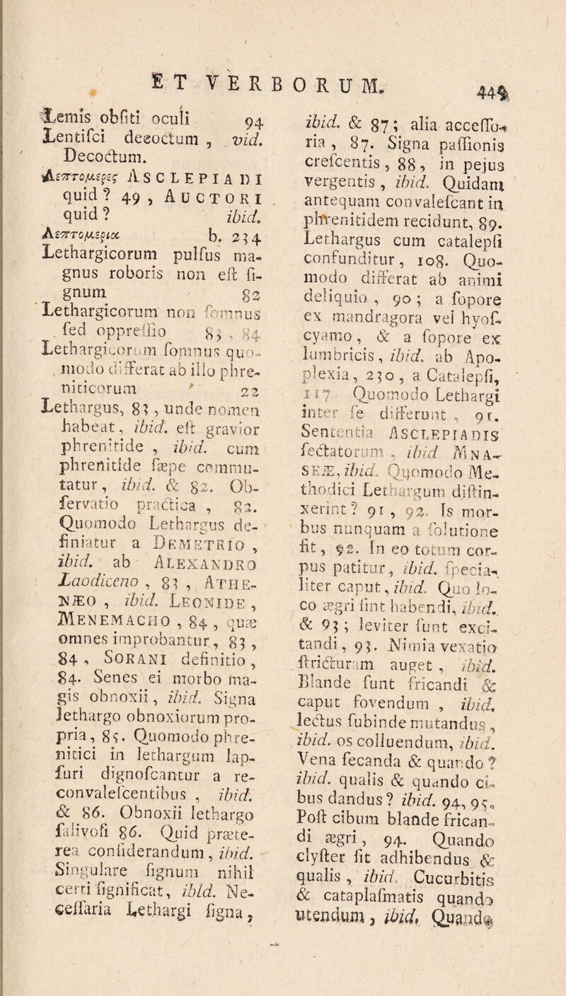 'Lemis obfiti oculi 94 Lentifci deeoctum , vid. Decodum. •ihiarofupq Asclepiadi quid ? 49, Auctori quid ? ibid. AmTo/Mgiot b. 234 Lethargicorum pulfus ma¬ gnus roboris non eft Ti¬ gnum gs Lethargicorum non Temnus Ted oppreiiio 8, , H4 Lethargicorum fomnus quo¬ modo differat ab illo phre¬ nici eorum ' 2 z Lethargus, 8} , unde nomen habeat, ibid. eft gravior phrenitide , ibid. cum phrenitide Tepe commu¬ tatur, ibid. & 82. Gb- fervatio praedica , 82. Quomodo Lethargus de¬ finiatur a Demetrio , ibid. ab Alexandro Laodiceno ,81, Athe- N/eo , ibid. Leonide , MeNEMACHO , 84 , quae omnes improbantur, 83 , 84-. Sorani definitio, 84. Senes ei morbo ma¬ gis obnoxii, ibid. Signa Jethargo obnoxiorum pro¬ pria, 8s- Quomodo phre¬ nitici in lethargum lap- furi dignofeantur a re- convalefcentibus , ibid. & 86. Obnoxii lethargo La 1 ivofi 86. Quid praete¬ rea confiderandum, ibid. Singulare figmini nihil certi fignificat, ibid. Ne- ceiiaria Lethargi figna, ibid. & 87; alia accedo-* ria , 87. Signa padionig crefcentis , 88, in pejus vergentis, ibid. Quidam antequam convalefeant in phYenitidem recidunt, 89. Lethargus cum catalepfi confunditur, iog. Quo¬ modo differat ab animi deliquio , 90 ; a fopore ex mandragora vel hyof- cyamo, & a fopore ex lumbricis, ibid. ab Apo¬ plexia, 230, a Catalepfi, ii? Quomodo Lethargi inter fe differunt , qr. Se n ten ti a Asclepiadis fectatorum , ibid Ai n a- SEiE, ibid. Qqomodo Me¬ thodici Lethargum diffin¬ xerint ? 91 , 92. Is mor¬ bus nunquam a folutione fit, 92. In eo totum cor¬ pus patitur, ibid. rpecia- liter caput, ibid. Quo lo¬ co aegri fint habendi, ibid., & 93 ; leviter funt exci¬ tandi, 93. Nimia vexatio ftri&uram auget , ibid. Blande funt fricandi & caput fovendum , ibid. ledas fubinde mutandus, ibid. os colluendum, ibici, Vena fecanda & quando? ibid. qualis & quando ci¬ bus dandus? ibid. 94, 95, Poft cibum blande frican¬ di aegri, 94. Quando clyfter fit adhibendus & qualis , ibid Cucurbitis & cataplafmatis quando utendum, ibid, Qumd%