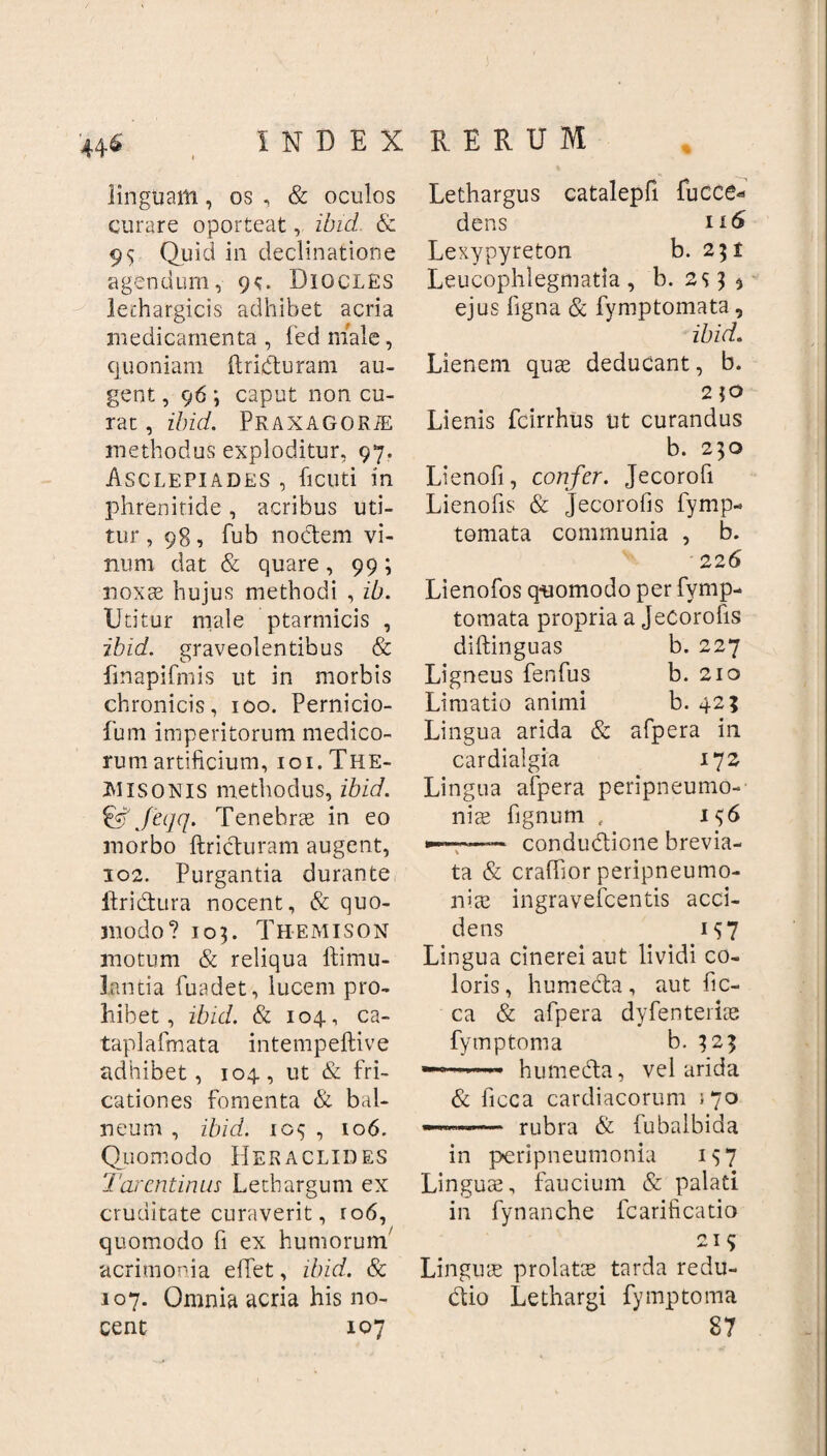 linguam, os , & oculos curare oporteat, ibid & 95 Quid in declinatione agendum, gc. Diocles lethargicis adhibet acria medicamenta, fedmale, quoniam ftridturam au¬ gent , 96 ; caput non cu¬ rat , ibid. PRAXAGORiE methodus exploditur, 97, Asclepiades , ficuti in phrenitide , acribus uti¬ tur , 98, fub noctem vi¬ num dat & quare , 99 ; noxae hujus methodi , ib. Utitur male ptarmicis , ibid. graveolentibus & finapifmis ut in morbis chronicis, 100. Pernicio- fum imperitorum medico¬ rum artificium, 101. The¬ misonis methodus, ibid. & Jeijq. Tenebrae in eo morbo ftridturam augent, 102. Purgantia durante ftridtura nocent, & quo¬ modo? 105. Themison motum & reliqua ltimu- lantia fuadet, lucem pro¬ hibet, ibid. & 104., ca- taplafmata intempeftive adhibet, 104., ut & fri¬ cationes fomenta & bal¬ neum , ibid. 105 , 106. Quomodo Heraclides Tarentinus Lethargum ex cruditate curaverit, ro6, quomodo fi ex humorum7 acrimonia eiTet, ibid. & 107. Omnia acria his no¬ cent 107 Lethargus catalepfi fucce* dens ir6 Lexypyreton b. 2 $ i Leucophlegmatia, b. 253 5 ejus ligna & fymptomata, ibid. Lienem quae deducant, b. 2 jo Lienis fcirrhus ut curandus b. 230 Lienofi, confer. Jecorofi Lienofis & Jecorofis fymp- tomata communia , b. 226 Lienofos quomodo per fymp¬ tomata propria a Jecorofis diftinguas b. 227 Ligneus fenfus b. 210 Limatio animi b. 42? Lingua arida & afpera in cardialgia 172 Lingua afpera peripneumo- niae fignum , 156 •—»—— condudtione brevia¬ ta & craflior peripneumo- niae ingravefeentis acci¬ dens 157 Lingua cinerei aut lividi co¬ loris, humedta, aut fic- ca & afpera dyfenteriae fymptoma b. 323 humedta, vel arida & ficca cardiacorum 170 ——— rubra & fubalbida in peripneumonia 157 Linguae, faucium & palati in fynanche fcarificatio 215 Linguae prolatae tarda redu- dtio Lethargi fymptoma 87