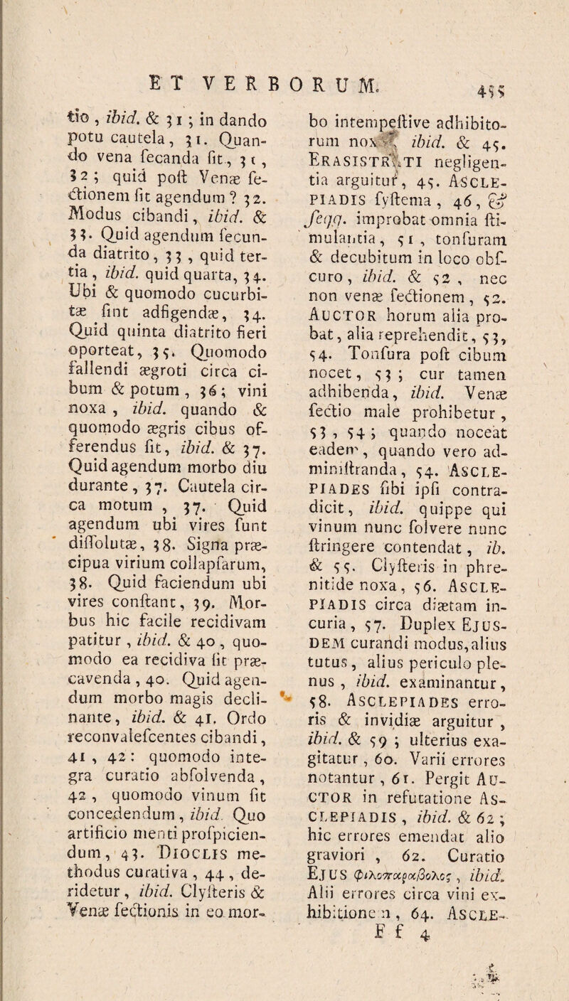 tio , ibid. & 3i ; in dando potu cautela, 31. Quan¬ do vena fecanda fit., 3 t , 3 2 ; quid poli: Venae fe- dtionem fit agendum ? 32. Modus cibandi, ibid. & 3 3. Quid agendum fecun¬ da diatrito, 33 , quid ter¬ tia, ibid. quid quarta, 34. Ubi & quomodo cucurbi¬ ta fint adfigendae, 34. Qutd quinta diatrito fieri oporteat, 3$» Quomodo fallendi aegroti circa ci¬ bum & potum , 36; vini noxa , ibid. quando <Sc quomodo sgris cibus of¬ ferendus fit, ibid. & 37. Quid agendum morbo diu durante, 37. Cautela cir¬ ca motum , 37. Quid agendum ubi vires funt dilTolutae, 38. Signa prae¬ cipua virium collapfarum, 38. Quid faciendum ubi vires conftant, 39. Mor¬ bus hic facile recidivam patitur, ibid. & 40 , quo¬ modo ea recidiva iit prae¬ cavenda , 40. Quid agen¬ dum morbo magis decli¬ nante, ibid. & 41, Ordo reconvalefcentes cibandi, 41, 42: quomodo inte¬ gra curatio abfolvenda, 42 , quomodo vinum fit concedendum, ibid. Quo artificio menti profpicien- dum, 43. 'Dioclis me¬ thodus curativa , 44 , de¬ ridetur , ibid. Clylteris & Vente Tectionis in eo mor¬ bo intempellive adhibito¬ rum nox  ibid. & 45. ErasistrVti negligen- tia argui tu f, 44. ASCLE¬ PIADIS fyftema , 46, £# fcqq. improbat omnia fti- mulautia , 1 , tonfuram & decubitum in loco obf- curo, ibid. & $2 , nec non venae fe&ionem, $2. Auctor horum aiia pro¬ bat, alia reprehendit, 53, S4- Tonfura poft cibum nocet, 43; cur tamen adhibenda, ibid. Vente fectio male prohibetur, $3 , $4 ; quando noceat eadem, quando vero ad- mindiranda, $4. ASCLE¬ PIADES fibi ipfi contra¬ dicit, ibid. quippe qui vinum nunc folvere nunc ftringere contendat, ib. & 55. Clyfteris in phre¬ nitide noxa, 56. Ascle¬ piadis circa diaetam in¬ curia, 57. Duplex Ejus¬ dem curandi modus, alius tutus, alius periculo ple¬ nus , ibid. examinantur, 58. Asclepiades erro¬ ris & invidiae arguitur , ibid. & 59 ; ulterius exa¬ gitatur , 60. Varii errores notantur ,61. Pergit Au¬ ctor in refutatione As¬ clepiadis , ibid. & 6 2 ; hic errores emendat alio graviori , 62. Curatio Ejus , ibid. Alii errores circa vini ex¬ hibitione n , 64. Ascle- Ff 4 £