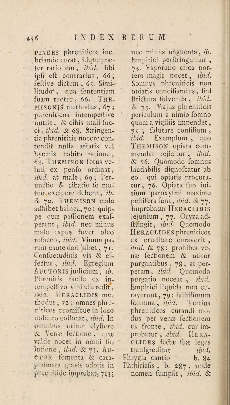 40 I N D E X FI ADES phreniticos ine¬ briando cqrat, idqlie prae¬ ter rationem, ibici, libi ipfi eft contrarius , 66; feftive dictum, 65. Simi¬ litudo' , qua fententiam Iliam tuetur, 66. The¬ misonis methodus, 67 ; phreniticos intempeftive nutrit, & cibis mali fuc- ci, ibici. & 6g. Stringen¬ tia phreniticis nocere con¬ tendit nulla ceftatis vel hyemis habita ratione, 6g. Themison fotus ve- luti ex penfo ordinat, ibici, at male , 69 ; Per- undtio & cibatio fe mu¬ tuo excipere debent, ib. & 70. Themison male adhibet balnea, 70; quip¬ pe quae paiTionem exaf- perent, ibid. nec minus male caput fovet oleo rofaceo, ibid. Vinum pa¬ rum caute dari jubet ,71. Confuetudinis vis & ef-. fedus , ibid. Egregium Auctoris judicium, ib. Phrenitis facile ex in- tempeftivo vini ufu redit, ibi d. H E R A c LIDI s m e- tbodus, 72 ; omnes phre¬ niticos promifcue in loco obfcuro collocat, ibici. In omnibus., utitur clyftere & Venae lectione, quae valde nocet in omni fo~ lutione, ibid. Sc 73. Au¬ ctor fomenta & cata- plafmata gravis odoris in phrenitide improbat, 713; RERUM i nec minus unguenta, ib. Empirici perftringuntur , 74. Vaporatio circa nor- tem magis nocet, ibid. Somnus phreniticis non opiatis conciliandus, fed ftridtura folvenda , ibid. & 79. Majus phreniticis periculum a nimio fomno quam a vigiliis impendet, 7<; ; falutare confilium , ibid. Exemplum , quo Themison opiata com¬ mendat rejicitur , ibid. & 76. Quomodo fomnus laudabilis dignofcatur ab eo . qui opiatis procura¬ tur, 76. Opiata fub ini¬ tium paroxyfmi maxime peltifera funt, ibid. & 77. Improbatur Hekaclidis jejunium , 77. Oryza ad- ftringit, ibid. Quomodo Heraclides phreniticos ex cruditate curaverit , . ibid. & 78: prohibet ve¬ nte fedtionem & utitur purgantibus ,78, at per¬ peram, ibici. Quomodo purgatio noceat , ibid. Empirici liquida non cu¬ raverunt, 79: falfiffimum fcomma, ibid. Tertius phreniticos curandi mo¬ dus per venae fectionem ex fronte , ibid. cur im¬ probatur , Jbid. Hera¬ clides feclae fute leges tranfgreditur ibid, Phrygia cantio b. 84 Phthiriafis , b. 287 , unde nomen fumpfit, ibid. &