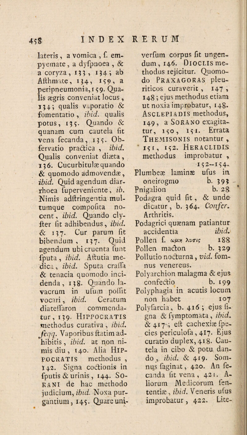 RERUM 4$g INDEX lateris , a vomica , f. em¬ pyemate, a dyfptioea , & a coryza , 13 3 ■> 114 i ab Afthmate, 134, 159, a peripneumonia, r 59. Qua¬ lis aegris conveniat locus, 154; qualis vaporatio & fomentatio, ibid. qualis potus, 139. Quando & quanam cum cautela fit vena fecanda, 135. Ob- fervatio pradica , ibid. Qualis conveniat diaeta, 336. Cucurbitulae quando & quomodo admovenda:, ibid. Quid agendum diar¬ rhoea fuperveniente, ib. Nimis adftringentia mul¬ tumque compofita no¬ cent , ibid. Quando cly- lter fit adhibendus, ibid. & 137. Cur parum fit bibendum , 137. Quid agendum ubi cruenta funt fputa, ibid. Aftutia me¬ dica, ibid. Sputa cralfa & tenacia quomodo inci¬ denda, 138- Quando la¬ vacrum in ufum polfit vocari, ibid. Ceratum diateiTaron commenda¬ tur , 139. Hippocratis methodus curativa , ibid. Jeqq. Vaporibus ftatim ad¬ hibitis , ibid. at non ni¬ mis diu , 140. Alia Hip¬ pocratis methodus , 142. Signa codionis in fputis & urinis, 144. So- kani de hac methodo judicium, ibid. Noxa pur¬ gantium, 145. Quare uni- verfum corpus fit ungen- dum, 146. DioCLisme- thodus rejicitur. Quomo¬ do Praxagoras pleu¬ riticos curaverit , 147 , 148; ejus methodus etiam ut noxia improbatur, 148. Asclepiadis methodus, 149, a Sorano exagita¬ tur, 150, 131. Errata Themisonis notantur, ‘191, I$2. Heraclidis methodus improbatur , ■152-154- Plumbeae laminae ufus in oneirogmo b. 393 Pnigalion b. 28 Podagra quid fit, & unde dicatur, b. 364. Confer. Arthritis. Podagrici quaenam patiantur accidentia ibid. Pollen f. waoi Xvmg 188 Pollen madon b. 329 Pollutio nodurna, vid. fom- nus venereus. Polyarchion malagma & ejus. confedio b. 199 Polyphagia in acutis locum non habet 107 Polvfarcia, b. 416 ; ejus li¬ gna & fymptomata , ibid. & 417-,; eft cachexiae fpe- cies periculofa, 417. Ejus curatio duplex, 418- Cau¬ tela in cibo & potu dan¬ do , ibid. & 419. Som¬ nus faginat, 420. An fe¬ canda fit vena , 421. A- liorum Medicorum len¬ tentia: , ibid. Veneris ufus improbatur, 422. Lite-