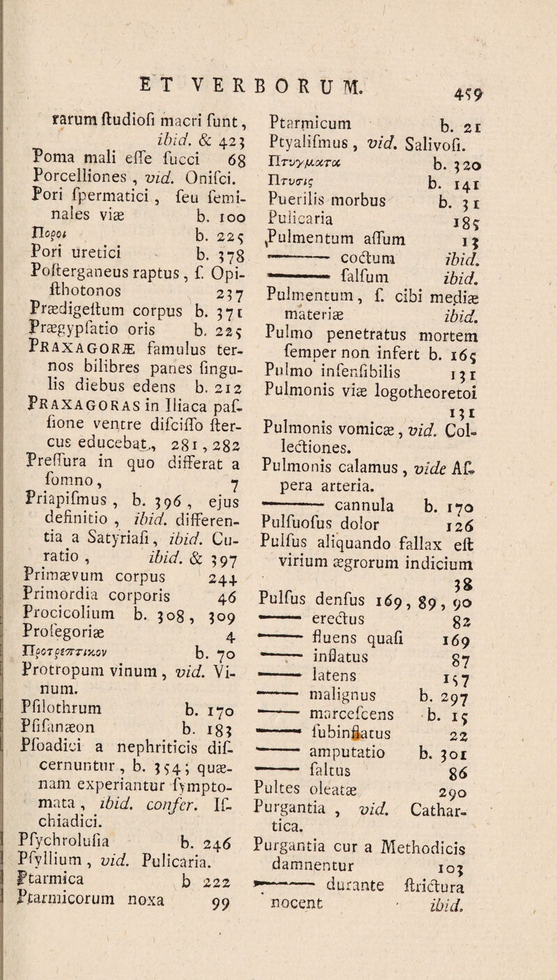 4? 9 rarum ftudiofi macri funt, ibid. & 423 Poma mali effe fucci 68 Porcelliones , vid. Onifci. Pori fpermatici , feu femi- nales viae b. 100 Tlo$oi b. 22$ Pori uretici b. 378 Pofterganeus raptus, f. Qpi- fthotonos 2?7 Praedigeftum corpus b. 371 Praegypfatio oris b. 229 Praxagorje famulus ter¬ nos bilibres panes fingu- lis diebus edens b. 212 Praxagokas in Iliaca paf- fione ventre difciflb Aer¬ eus educebat,, 281,282 PrefTura in quo differat a fomno, 7 Priapifmus , b. 396 , ejus definitio , ibid. differen¬ tia a Satyriafi, ibid. Cu¬ ratio , ibid. & 597 Primaevum corpus 24+ Primordia corporis 46 Procicolium b. 208, 200 Profegoriae 4 UpOTQlTrTlXOV b. 70 Protropum vinum , vid. Vi¬ num. Pfilothrum b. 170 Pfifanaeon b. 183 Pfoadici a nephriticis dif- cernuntur, b. 554; quae¬ nam experiantur fympto- mata, ibid. confer. If- chiadici. Pfychrolufia b. 246 Pfyllium , vid. Pulicaria, ptarmica b 222 Ptarmicorum noxa 99 Ptarmicum b. 21 Ptyaiifmus , vid. Salivofi. Urvyy.xroi llTvtug Puerilis morbus Pulicaria ,Pulmentum affiim -- coctum falfum b. 320 b. 141 b. 31 18* 1? ibid. ibid. Pulmentum, f. cibi medix materiae ibid. Pulmo penetratus mortem fempernon infert b. 165 Pulmo infenffbilis 131 Pulmonis vix logotheoretoi 131 Pulmonis vomicae, vid. Col¬ lectiones. Pulmonis calamus , vide AR pera arteria. --— cannula b. 170 Pulfuofus dolor 126 Pulfus aliquando fallax eft virium aegrorum indicium 3g Pulfus denfus 169, 89, 90 erectus fluens quali inflatus latens — malignus — marcefcens — fubinffatus — amputatio faltus 82 169 87 *S7 b. 297 b. 15 22 b. 301 86 290 Cathar- Pultes oleatae Purgantia , vid. tica. Purgantia cur a Methodicis damnentur 103 — durante ftrictura nocent • ibid.